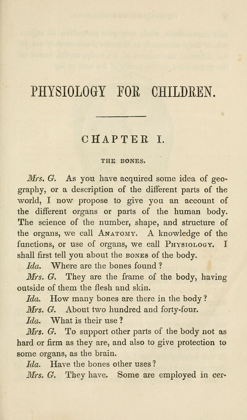 PHYSIOLOGY FOR CHILDREN. CHAPTER I. THE BONES. Mrs. G. As you have acquired some idea of geo- graphy, or a description of the different parts of the world, I now propose to give you an account of the different organs or parts of the human body. The science of the number, shape, and structure of the organs, we call Anatomy. A knowledge of the functions, or use of organs, we call Physiology. I shall first tell you about the bones of the body. Ida. Where are the bones found ? Mrs. G. They are the frame of the body, having outside of them the flesh and skin. Ida. How many bones are there in the body ? Mrs. G. About two hundred and forty-four. Ida. What is their use ? Mrs. G. To support other parts of the body not as hard or firm as they are, and also to give protection to some organs, as the brain. Ida. Have the bones other uses ? Mrs. G. They have. Some are employed in cer-