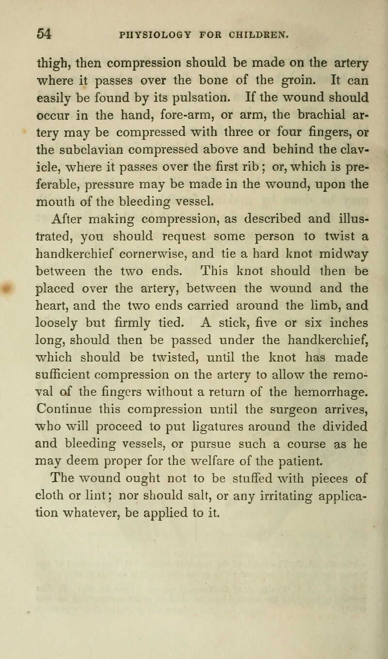 thigh, then compression should be made on the artery where it passes over the bone of the groin. It can easily be found by its pulsation. If the wound should occur in the hand, fore-arm, or arm, the brachial ar- tery may be compressed with three or four fingers, or the subclavian compressed above and behind the clav- icle, where it passes over the first rib; or, which is pre- ferable, pressure may be made in the wound, upon the mouth of the bleeding vessel. After making compression, as described and illus- trated, you should request some person to twist a handkerchief cornerwise, and tie a hard knot midway between the two ends. This knot should then be placed over the artery, between the wound and the heart, and the two ends carried around the limb, and loosely but firmly tied. A stick, five or six inches long, should then be passed under the handkerchief, which should be twisted, until the knot has made sufficient compression on the artery to allow the remo- val of the fingers without a return of the hemorrhage. Continue this compression until the surgeon arrives, who will proceed to put ligatures around the divided and bleeding vessels, or pursue such a course as he may deem proper for the welfare of the patient. The wound ought not to be stuffed with pieces of cloth or lint; nor should salt, or any irritating applica- tion whatever, be applied to it.