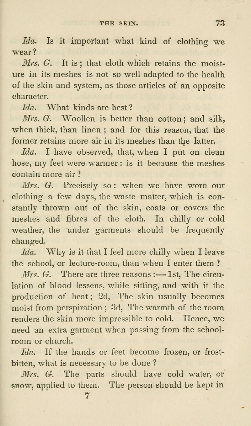 Ida. Is it important what kind of clothing we wear ? Mrs. G. It is; that cloth which retains the moist- ure in its meshes is not so well adapted to the health of the skin and system, as those articles of an opposite character. Ida. What kinds are best ? Mrs. G. Woollen is better than cotton; and silk, when thick, than linen ; and for this reason, that the former retains more air in its meshes than the latter. Ida. I have observed, that, when I put on clean hose, my feet were warmer: is it because the meshes contain more air ? Mrs. G. Precisely so : when we have worn our clothing a few days, the waste matter, which is con- stantly thrown out of the skin, coats or covers the meshes and fibres of the cloth. In chilly or cold weather, the under garments should be frequently changed. Ida. Why is it that I feel more chilly when I leave the school, or lecture-room, than when I enter them ? Mrs. G. There are three reasons :— 1st, The circu- lation of blood lessens, while sitting, and with it the production of heat; 2d, The skin usually becomes moist from perspiration ; 3d, The warmth of the room renders the skin more impressible to cold. Hence, we need an extra garment when passing from the school- room or church. Ida. If the hands or feet become frozen, or frost- bitten, what is necessary to be done ? Mrs. G. The parts should have cold water, or snow, applied to them. The person should be kept in 7