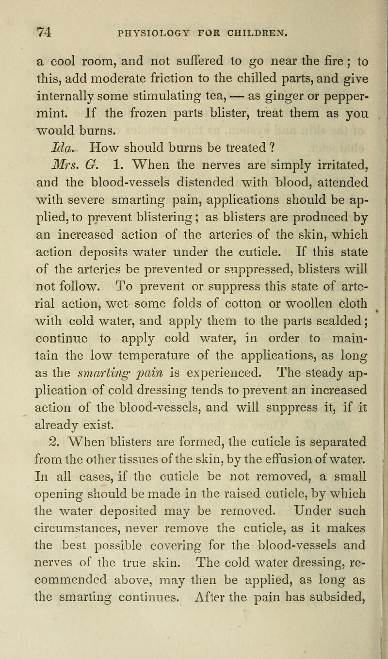 a cool room, and not suffered to go near the fire ; to this, add moderate friction to the chilled parts, and give internally some stimulating tea, -— as ginger or pepper- mint. If the frozen parts blister, treat them as you would burns. Ida. How should burns be treated ? Mrs. G. 1. When the nerves are simply irritated, and the blood-vessels distended with blood, attended with severe smarting pain, applications should be ap- plied, to prevent blistering; as blisters are produced by an increased action of the arteries of the skin, which action deposits water under the cuticle. If this state of the arteries be prevented or suppressed, blisters will not follow. To prevent or suppress this state of arte- rial action, wet some folds of cotton or woollen cloth with cold water, and apply them to the parts scalded; continue to apply cold water, in order to main- tain the low temperature of the applications, as long as the smarting' pain is experienced. The steady ap- plication of cold dressing tends to prevent an increased action of the blood-vessels, and will suppress it, if it already exist. 2. When blisters are formed, the cuticle is separated from the other tissues of the skin, by the effusion of water. In all cases, if the cuticle be not removed, a small opening should be made in the raised cuticle, by which the water deposited may be removed. Under such circumstances, never remove the cuticle, as it makes the best possible covering for the blood-vessels and nerves of the true skin. The cold water dressing, re- commended above, may then be applied, as long as the smarting continues. After the pain has subsided,