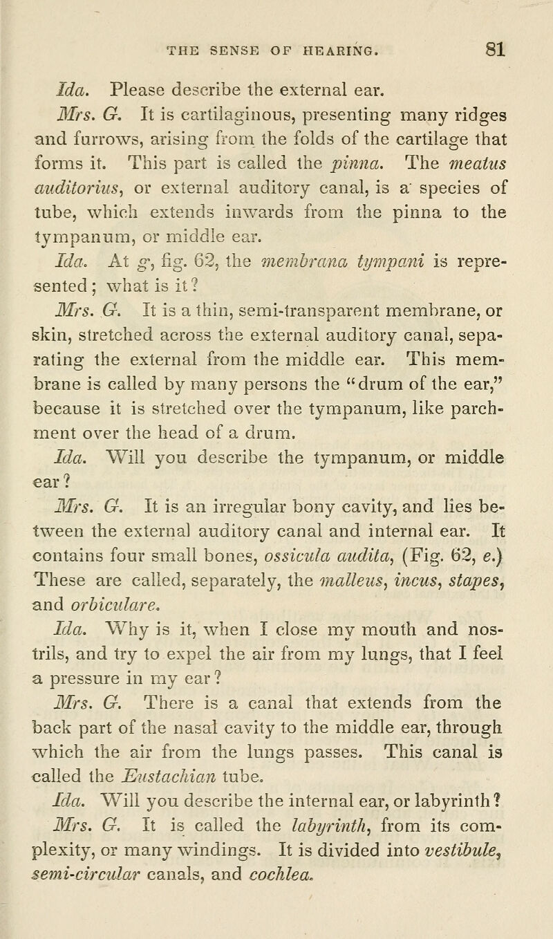 Ida. Please describe the external ear. Mrs. G. It is cartilaginous, presenting many ridges and furrows, arising from the folds of the cartilage that forms it. This part is called the pinna. The meatus auditorius, or external auditory canal, is a' species of tube, which extends inwards from the pinna to the tympanum, or middle ear. Ida. At g*, fig. 62, the membrana tympani is repre- sented ; what is it ? Mrs. G. It is a thin, semi-transparent membrane, or skin, stretched across the external auditory canal, sepa- rating the external from the middle ear. This mem- brane is called by many persons the drum of the ear, because it is stretched over the tympanum, like parch- ment over the head of a drum. Ida. Will you describe the tympanum, or middle ear? Mrs. G. It is an irregular bony cavity, and lies be- tween the external auditory canal and internal ear. It contains four small bones, ossicula audita, (Fig. 62, e.) These are called, separately, the malleus, incus, stapes^ and orbicular e. Ida. Why is it, when I close my mouth and nos- trils, and try to expel the air from my lungs, that I feel a pressure in my ear ? Mrs. G. There is a canal that extends from the back part of the nasal cavity to the middle ear, through which the air from the lungs passes. This canal is called the Eustachian tube. Ida. Will you describe the internal ear, or labyrinth 1 Mrs. G. It is called the labyrinth, from its com- plexity, or many windings. It is divided into vestibule^ semi-circular canals, and cochlea.