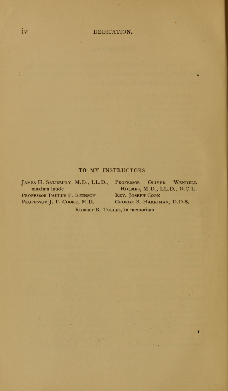 TO MY INSTRUCTORS James H. Salisbury, M.D., LL.D., Professor Oliver Wendell maxima laude Holmes, M.D., LL.D., D.C.L. Professor Paulus F. Reinsch Rev. Joseph Cook Professor J. P. Cooke, M.D. George B. Harriman, D.D.S. Robert B. Tolles, in memoriam