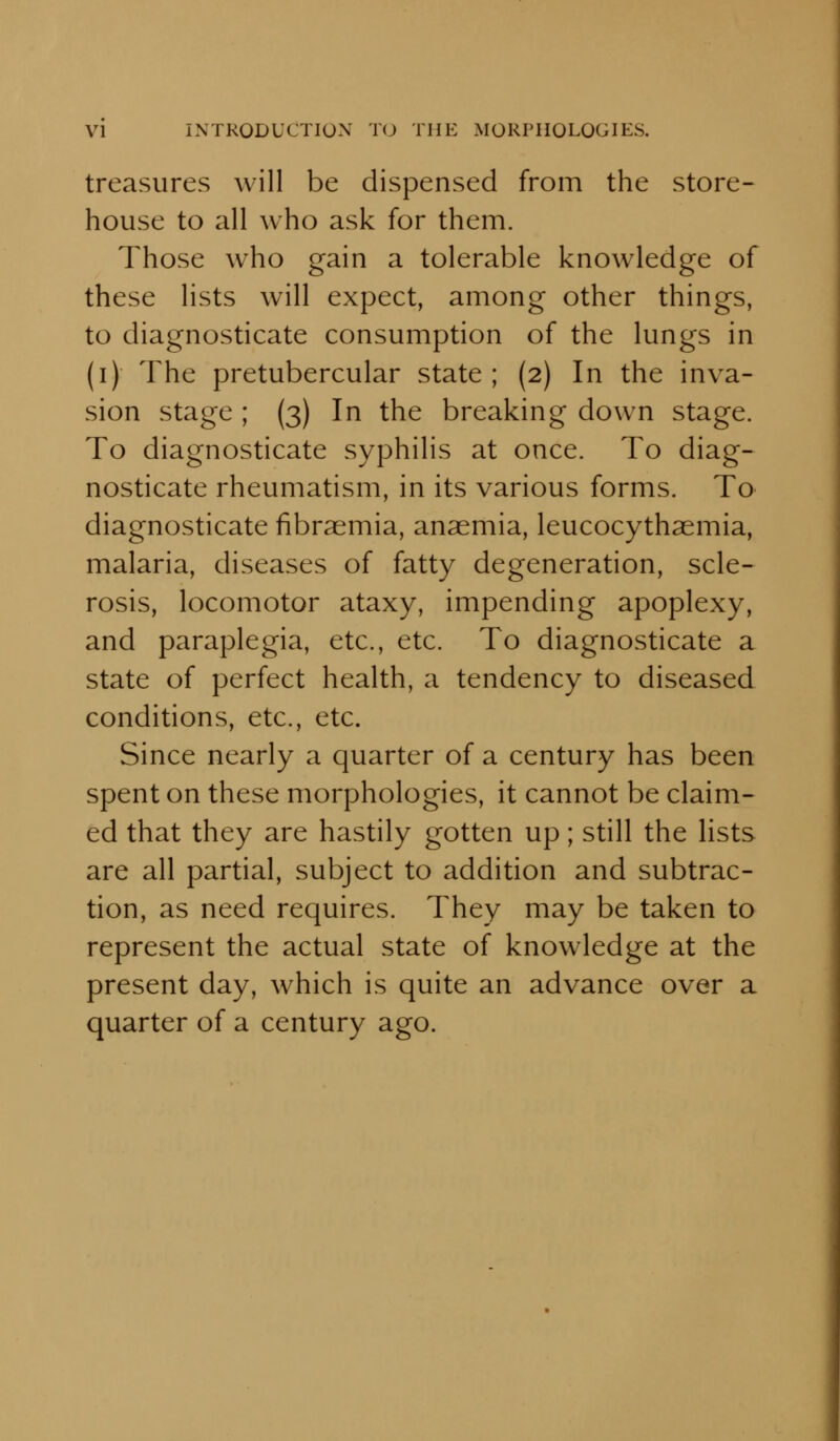 treasures will be dispensed from the store- house to all who ask for them. Those who gain a tolerable knowledge of these lists will expect, among other things, to diagnosticate consumption of the lungs in (i) The pretubercular state; (2) In the inva- sion stage ; (3) In the breaking down stage. To diagnosticate syphilis at once. To diag- nosticate rheumatism, in its various forms. To diagnosticate fibraemia, anaemia, leucocythaemia, malaria, diseases of fatty degeneration, scle- rosis, locomotor ataxy, impending apoplexy, and paraplegia, etc., etc. To diagnosticate a state of perfect health, a tendency to diseased conditions, etc., etc. Since nearly a quarter of a century has been spent on these morphologies, it cannot be claim- ed that they are hastily gotten up; still the lists are all partial, subject to addition and subtrac- tion, as need requires. They may be taken to represent the actual state of knowledge at the present day, which is quite an advance over a quarter of a century ago.