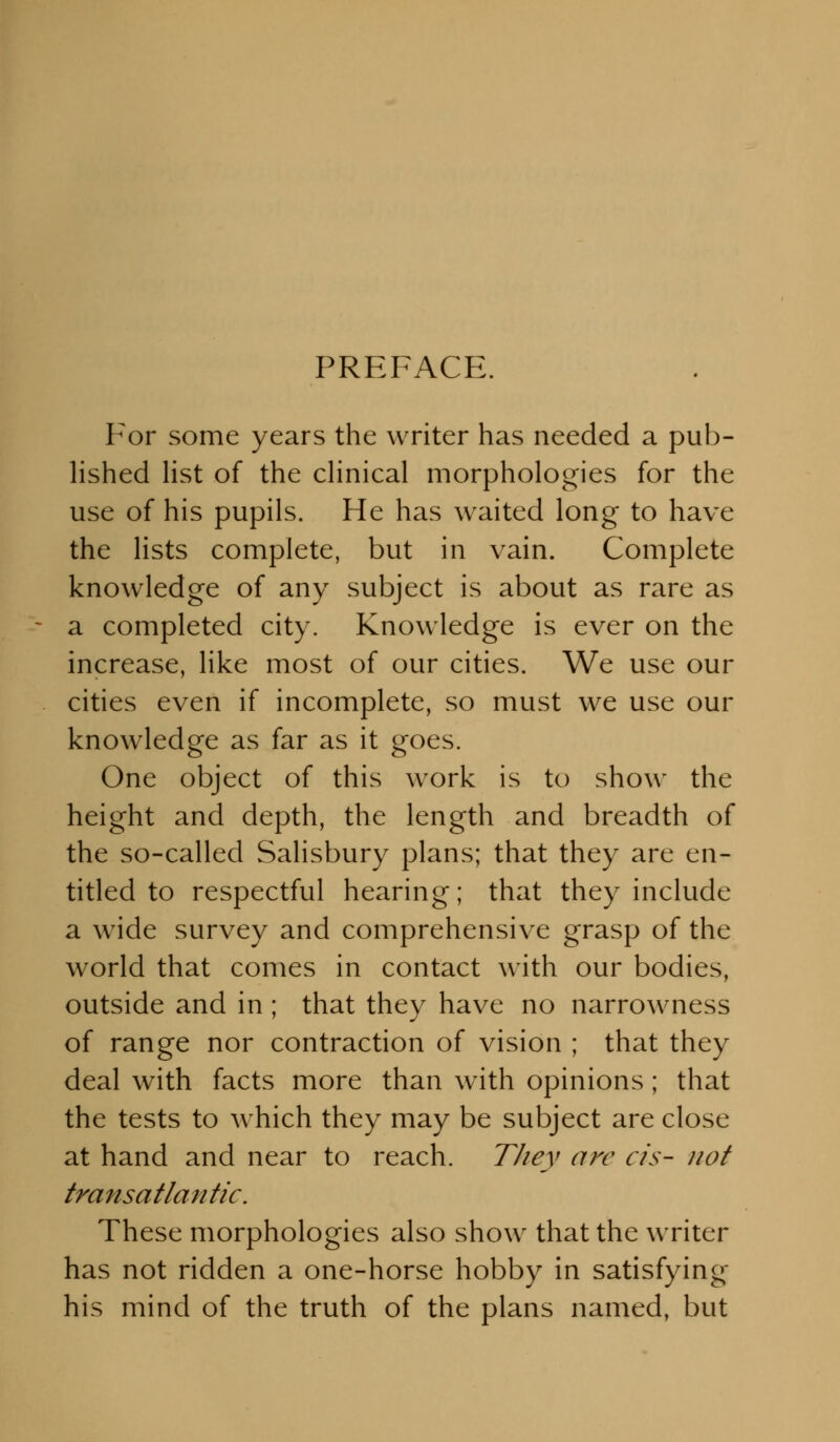 PREFACE. For some years the writer has needed a pub- lished list of the clinical morphologies for the use of his pupils. He has waited long to have the lists complete, but in vain. Complete knowledge of any subject is about as rare as a completed city. Knowledge is ever on the increase, like most of our cities. We use our cities even if incomplete, so must we use our knowledge as far as it goes. One object of this work is to show the height and depth, the length and breadth of the so-called Salisbury plans; that they are en- titled to respectful hearing; that they include a wide survey and comprehensive grasp of the world that comes in contact with our bodies, outside and in ; that they have no narrowness of range nor contraction of vision ; that they deal with facts more than with opinions; that the tests to which they may be subject are close at hand and near to reach. Tliey are cis- not transatlantic. These morphologies also show that the writer has not ridden a one-horse hobby in satisfying his mind of the truth of the plans named, but