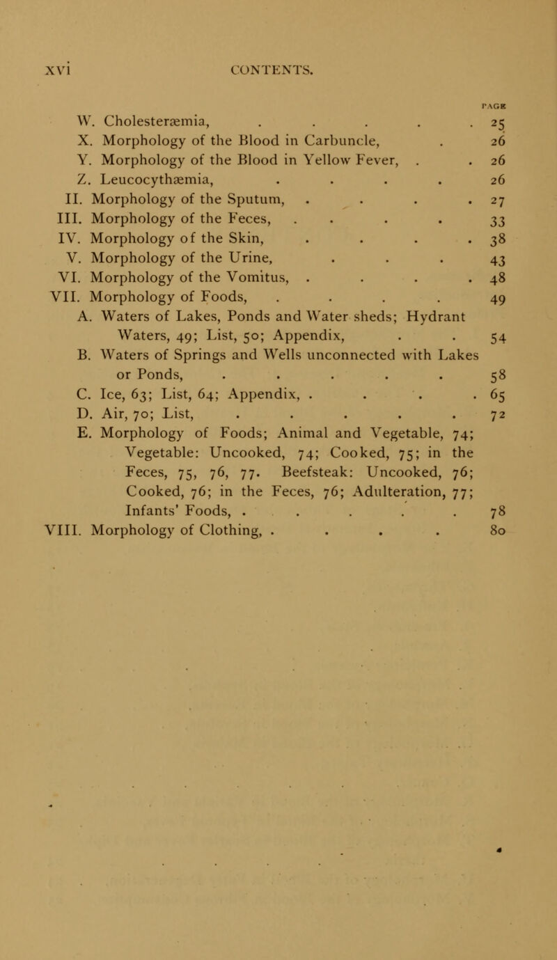 PAGE W. Cholesteraemia, . . . . -25 X. Morphology of the Blood in Carbuncle, . 26 Y, Morphology of the Blood in Yellow Fever, . . 26 Z. Leucocythaemia, .... 26 II. Morphology of the Sputum, . . , -27 III. Morphology of the Feces, . . . '33 IV. Morphology of the Skin, . . . • 38 V. Morphology of the Urine, • • • 43 VI. Morphology of the Vomitus, . . . .48 VII. Morphology of Foods, ... .49 A. Waters of Lakes, Ponds and Water sheds; Hydrant Waters, 49; List, 50; Appendix, . . 54 B. Waters of Springs and Wells unconnected with Lakes or Ponds, ..... 58 C. Ice, 63; List, 64; Appendix, . . . ' ^5 D. Air, 70; List, . . . . .72 E. Morphology of Foods; Animal and Vegetable, 74; Vegetable: Uncooked, 74; Cooked, 75; in the Feces, 75, 76, 77. Beefsteak: Uncooked, 76; Cooked, 76; in the Feces, 76; Adulteration, 77; Infants' Foods, . . . . .78 VIII. Morphology of Clothing, ... .80