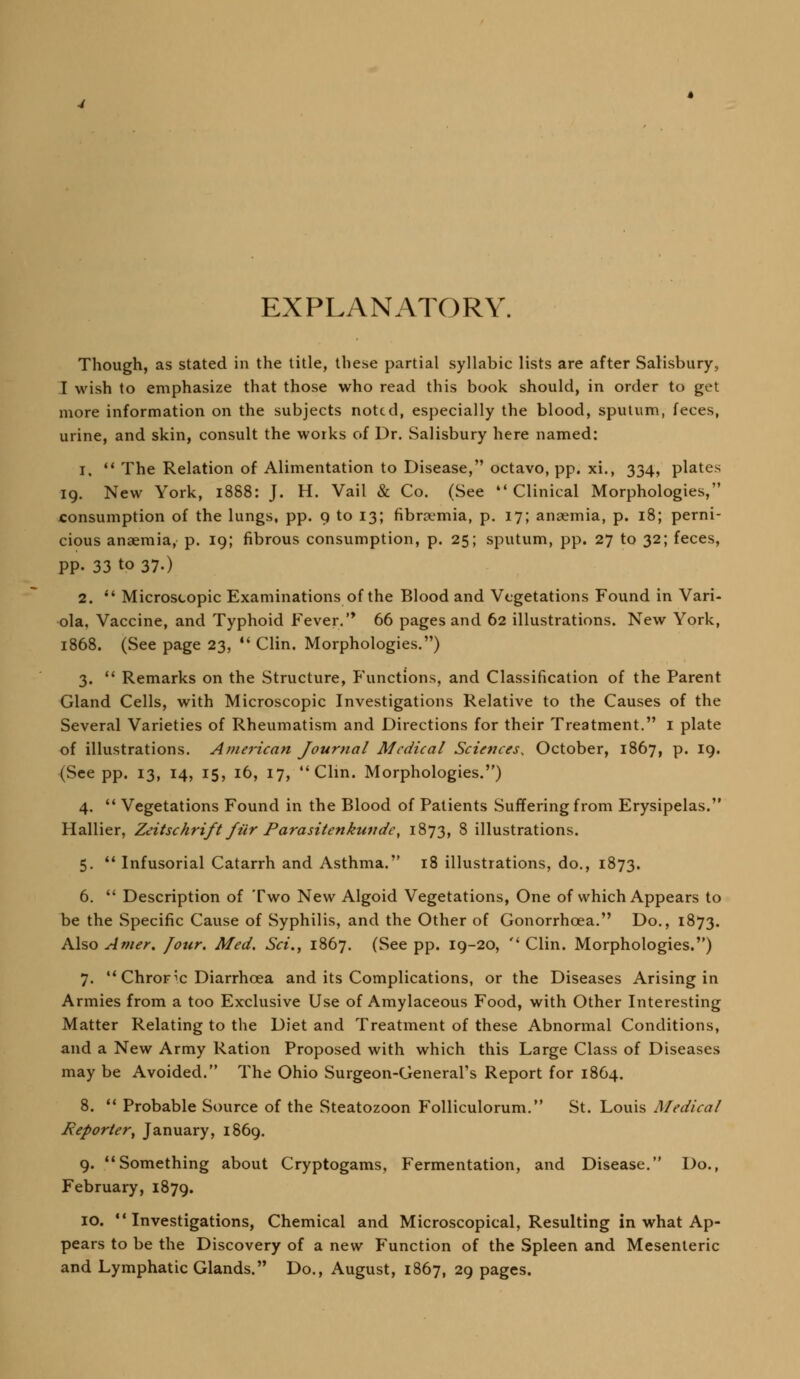 EXPLANATORY. Though, as stated in the title, these partial syllabic lists are after Salisbury, I wish to emphasize that those who read this book should, in order to get more information on the subjects noted, especially the blood, sputum, feces, urine, and skin, consult the works of Dr. Salisbury here named: 1. ** The Relation of Alimentation to Disease, octavo, pp. xi., 334, plates 19. New York, 1888: J. H. Vail & Co. (See Clinical Morphologies, consumption of the lungs, pp. 9 to 13; fibraemia, p. 17; anaemia, p. 18; perni- cious anaemia, p. 19; fibrous consumption, p. 25; sputum, pp. 27 to 32; feces, pp. 33 to 37.) 2. *' Microscopic Examinations of the Blood and Vegetations Found in Vari- ola, Vaccine, and Typhoid Fever.'* 66 pages and 62 illustrations. New York, 1868. (See page 23, *' Clin. Morphologies.) 3.  Remarks on the Structure, Functions, and Classification of the Parent Gland Cells, with Microscopic Investigations Relative to the Causes of the Several Varieties of Rheumatism and Directions for their Treatment. i plate of illustrations. American Journal Medical Sciences, October, 1867, p. 19. (See pp. 13, 14, 15, 16, 17, Clin. Morphologies.) 4.  Vegetations Found in the Blood of Patients Suffering from Erysipelas. Hallier, Zeitschrift fiir Parasitenkundc, 1873, 8 illustrations. 5. *' Infusorial Catarrh and Asthma. 18 illustrations, do., 1873. 6.  Description of Two New Algoid Vegetations, One of which Appears to be the Specific Cause of Syphilis, and the Other of Gonorrhoea. Do., 1873. Also Amer. four. Med. Sci., 1867. (See pp. 19-20,  Clin. Morphologies.) 7.  Chroric Diarrhoea and its Complications, or the Diseases Arising in Armies from a too Exclusive Use of Amylaceous Food, with Other Interesting Matter Relating to the Diet and Treatment of these Abnormal Conditions, and a New Army Ration Proposed with which this Large Class of Diseases may be Avoided. The Ohio Surgeon-General's Report for 1864. 8.  Probable Source of the Steatozoon Folliculorum. St. Louis Medical Reporter^ January, 1869. 9. Something about Cryptogams, Fermentation, and Disease. Do., February, 1879. 10. Investigations, Chemical and Microscopical, Resulting in what Ap- pears to be the Discovery of a new Function of the Spleen and Mesenteric and Lymphatic Glands. Do., August, 1867, 29 pages.