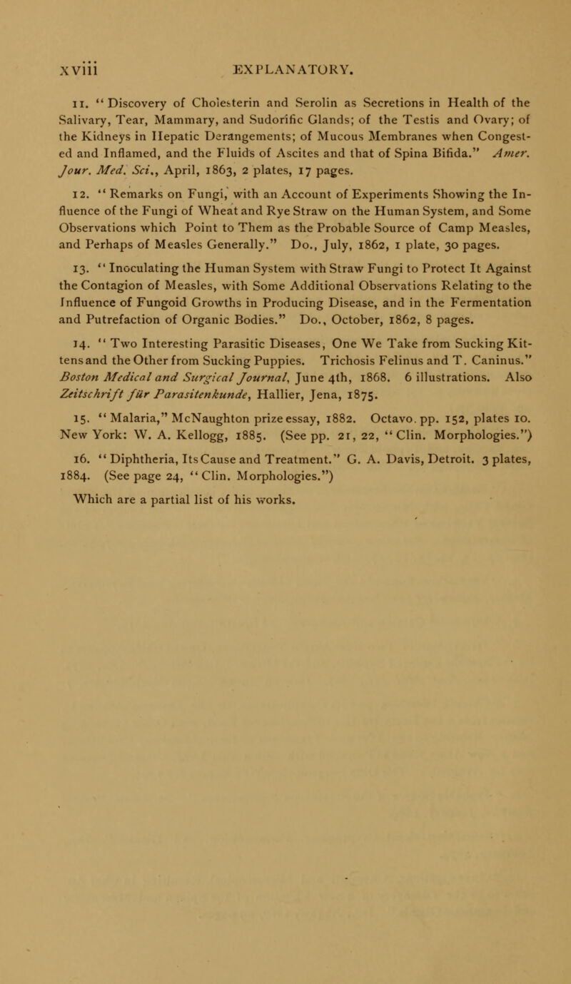 11. Discovery of Choieiterin and Serolin as Secretions in Health of the Salivary, Tear, Mammary, and Sudorific Glands; of the Testis and Ovary; of the Kidneys in Hepatic Derangements; of Mucous Membranes when Congest- ed and Inflamed, and the Fluids of Ascites and that of Spina Bifida. Amer. Jour, Med, Sci,^ April, 1863, 2 plates, 17 pages. 12.  Remarks on Fungi, with an Account of Experiments Showing the In- fluence of the Fungi of Wheat and Rye Straw on the Human System, and Some Observations which Point to Them as the Probable Source of Camp Measles, and Perhaps of Measles Generally. Do., July, 1862, i plate, 30 pages. 13. *' Inoculating the Human System with Straw Fungi to Protect It Against the Contagion of Measles, with Some Additional Observations Relating to the Influence of Fungoid Growths in Producing Disease, and in the Fermentation and Putrefaction of Organic Bodies. Do., October, 1862, 8 pages. 14.  Two Interesting Parasitic Diseases, One We Take from Sucking Kit- tens and the Other from Sucking Puppies. Trichosis Felinus and T. Caninus. Boston Medical and Surgical Journal, ]Mr\e 4i\\, 1868. 6 illustrations. Also Zeitschrift fur Parasitenkunde^ Hallier, Jena, 1875. 15. *'Malaria, McNaughton prize essay, 1882. Octavo, pp. 152, plates 10. New York: W. A. Kellogg, 1885. (See pp. 21, 22, '* Clin. Morphologies,) 16.  Diphtheria, Its Cause and Treatment. G. A. Davis, Detroit. 3 plates, 1884. (See page 24, Clin. Morphologies.) Which are a partial list of his works.