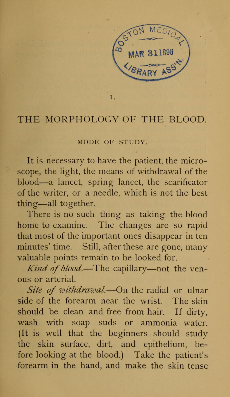 THE MORPHOLOGY OF THE BLOOD. MODE OF STUDY. It is necessary to have the patient, the micro- scope, the hght, the means of withdrawal of the blood—a lancet, spring lancet, the scarificator of the writer, or a needle, which is not the best thing—all together. There is no such thing as taking the blood home to examine. The changes are so rapid that most of the important ones disappear in ten minutes' time. Still, after these are gone, many valuable points remain to be looked for. Kind of blood.—The capillary—not the ven- ous or arterial. Site of withdrawal.—On the radial or ulnar side of the forearm near the wrist. The skin should be clean and free from hair. If dirty, wash with soap suds or ammonia water. (It is well that the beginners should study the skin surface, dirt, and epithelium, be- fore looking at the blood.) Take the patient's forearm in the hand, and make the skin tense