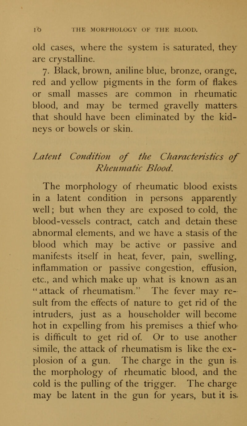 old cases, where the system is saturated, they are crystalline. 7. Black, brown, aniline blue, bronze, orange, red and yellow pigments in the form of flakes or small masses are common in rheumatic blood, and may be termed gravelly matters that should have been eliminated by the kid- neys or bowels or skin. Latent Condition of the Characteristics of Rheumatic Blood. The morphology of rheumatic blood exists in a latent condition in persons apparently well; but when they are exposed to cold, the blood-vessels contract, catch and detain these abnormal elements, and we have a stasis of the blood w^hich may be active or passive and manifests itself in heat, fever, pain, swelling, inflammation or passive congestion, effusion, etc., and which make up what is known as an *'attack of rheumatism. The fever may re- sult from the effects of nature to get rid of the intruders, just as a householder will become hot in expelling from his premises a thief who is difficult to get rid of Or to use another simile, the attack of rheumatism is like the ex- plosion of a gun. The charge in the gun is the morphology of rheumatic blood, and the cold is the pulling of the trigger. The charge may be latent in the gun for years, but it is.