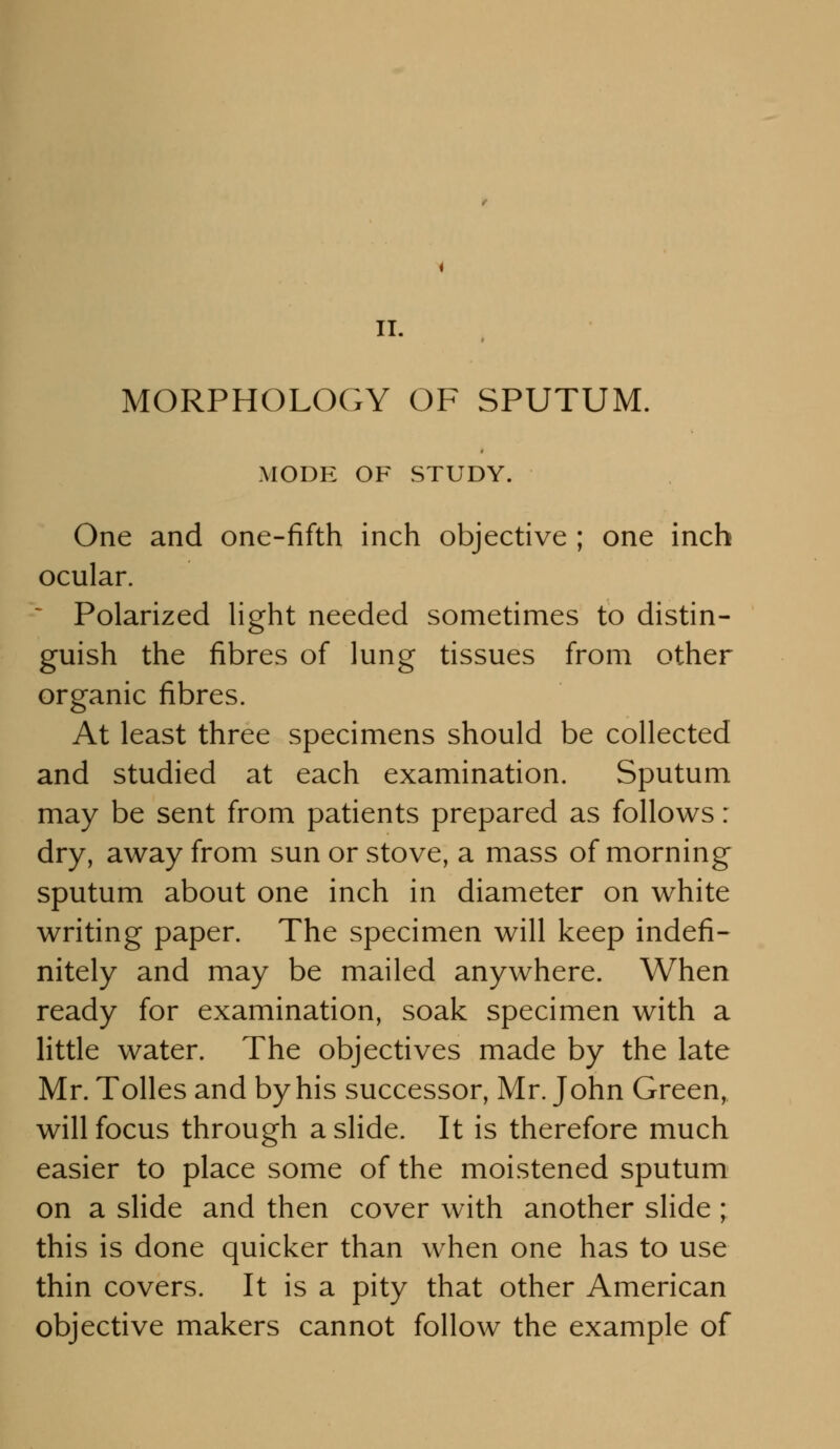 II. MORPHOLOGY OF SPUTUM. MODE OF STUDY. One and one-fifth inch objective ; one inch ocular. * Polarized light needed sometimes to distin- guish the fibres of lung tissues from other organic fibres. At least three specimens should be collected and studied at each examination. Sputum may be sent from patients prepared as follows: dry, away from sun or stove, a mass of morning sputum about one inch in diameter on white writing paper. The specimen will keep indefi- nitely and may be mailed anywhere. When ready for examination, soak specimen with a little water. The objectives made by the late Mr. Tolles and by his successor, Mr. John Green, will focus through a slide. It is therefore much easier to place some of the moistened sputum on a slide and then cover with another slide ; this is done quicker than when one has to use thin covers. It is a pity that other American objective makers cannot follow the example of