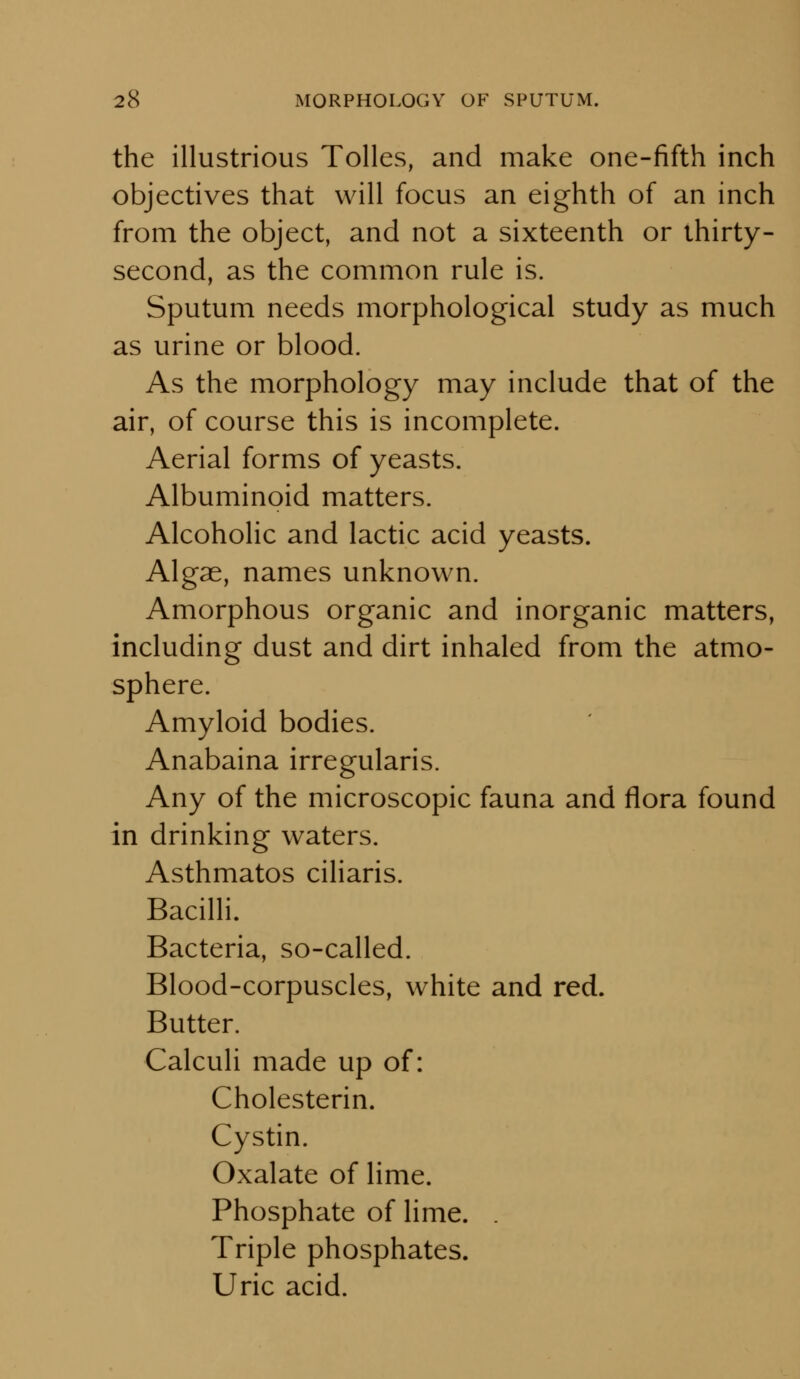 the illustrious Tolles, and make one-fifth inch objectives that will focus an eighth of an inch from the object, and not a sixteenth or thirty- second, as the common rule is. Sputum needs morphological study as much as urine or blood. As the morphology may include that of the air, of course this is incomplete. Aerial forms of yeasts. Albuminoid matters. Alcoholic and lactic acid yeasts. Algae, names unknown. Amorphous organic and inorganic matters, including dust and dirt inhaled from the atmo- sphere. Amyloid bodies. Anabaina irregularis. Any of the microscopic fauna and flora found in drinking waters. Asthmatos ciliaris. Bacilli. Bacteria, so-called. Blood-corpuscles, white and red. Butter. Calculi made up of: Cholesterin. Cystin. Oxalate of lime. Phosphate of lime. . Triple phosphates. Uric acid.