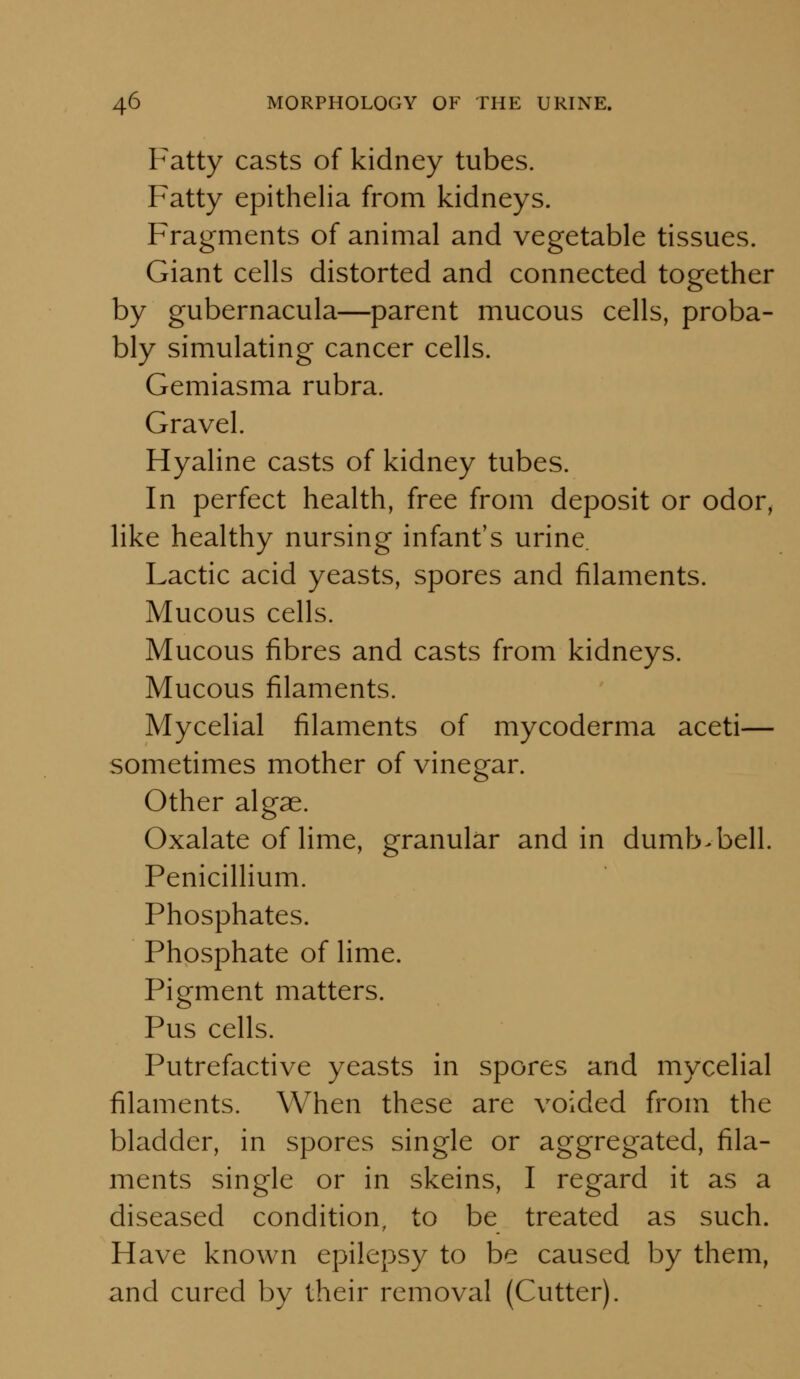 Fatty casts of kidney tubes. Fatty epithelia from kidneys. Fragments of animal and vegetable tissues. Giant cells distorted and connected together by gubernacula—parent mucous cells, proba- bly simulating cancer cells. Gemiasma rubra. Gravel. Hyaline casts of kidney tubes. In perfect health, free from deposit or odor, like healthy nursing infant's urine. Lactic acid yeasts, spores and filaments. Mucous cells. Mucous fibres and casts from kidneys. Mucous filaments. Mycelial filaments of mycoderma aceti— sometimes mother of vinegar. Other algae. Oxalate of lime, granular and in dumb-bell. Penicillium. Phosphates. Phosphate of lime. Pigment matters. Pus cells. Putrefactive yeasts in spores and mycelial filaments. When these are voided from the bladder, in spores single or aggregated, fila- ments single or in skeins, I regard it as a diseased condition, to be treated as such. Have known epilepsy to be caused by them, and cured by their removal (Cutter).