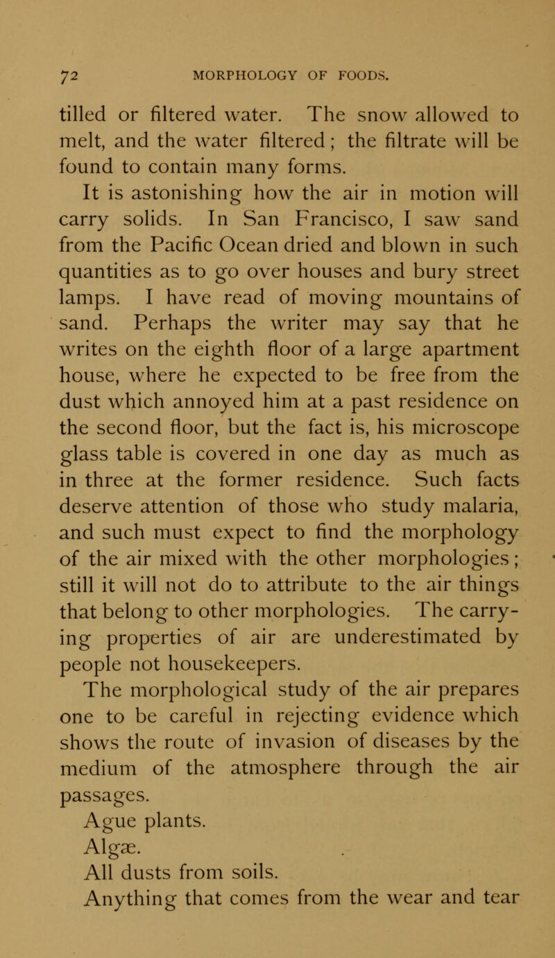 tilled or filtered water. The snow allowed to melt, and the water filtered; the filtrate will be found to contain many forms. It is astonishing how the air in motion will carry solids. In San Francisco, I saw sand from the Pacific Ocean dried and blown in such quantities as to go over houses and bury street lamps. I have read of moving mountains of sand. Perhaps the writer may say that he writes on the eighth floor of a large apartment house, where he expected to be free from the dust which annoyed him at a past residence on the second floor, but the fact is, his microscope glass table is covered in one day as much as in three at the former residence. Such facts deserve attention of those who study malaria, and such must expect to find the morphology of the air mixed with the other morphologies; still it will not do to attribute to the air things that belong to other morphologies. The carry- ing properties of air are underestimated by people not housekeepers. The morphological study of the air prepares one to be careful in rejecting evidence which shows the route of invasion of diseases by the medium of the atmosphere through the air passages. Ague plants. Algae. All dusts from soils. Anything that comes from the wear and tear