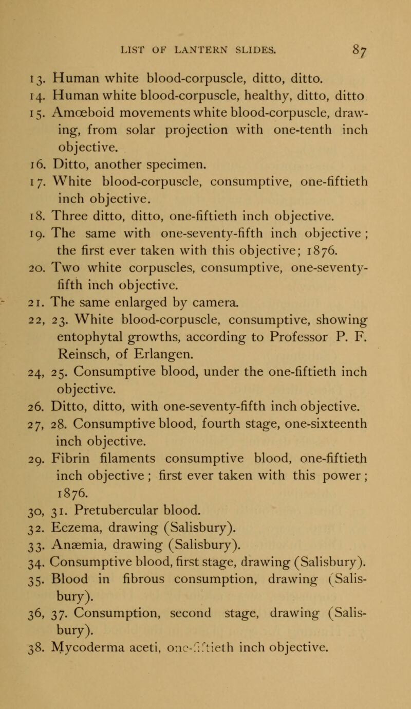 13. Human white blood-corpuscle, ditto, ditto. 14. Human white blood-corpuscle, healthy, ditto, ditto 15. Amoeboid movements white blood-corpuscle, draw- ing, from solar projection with one-tenth inch objective. 16. Ditto, another specimen. 17. White blood-corpuscle, consumptive, one-fiftieth inch objective. 18. Three ditto, ditto, one-fiftieth inch objective. 19. The same with one-seventy-fifth inch objective ; the first ever taken with this objective; 1876. 20. Two white corpuscles, consumptive, one-seventy- fifth inch objective. 21. The same enlarged by camera. 22. 23. White blood-corpuscle, consumptive, showing entophytal growths, according to Professor P. F. Reinsch, of Erlangen. 24, 25. Consumptive blood, under the one-fiftieth inch objective. 26. Ditto, ditto, with one-seventy-fifth inch objective. 27, 28. Consumptive blood, fourth stage, one-sixteenth inch objective. 29. Fibrin filaments consumptive blood, one-fiftieth inch objective ; first ever taken with this power; 1876. 30, 31. Pretubercular blood. 32. Eczema, drawing (Salisbury). 33. Anaemia, drawing (Salisbury). 34. Consumptive blood, first stage, drawing (Salisbury). 35. Blood in fibrous consumption, drawing (Salis- bury). 36. 37. Consumption, second stage, drawing (Salis- bury). 38. Mycoderma aceti, one-fiftieth inch objective.