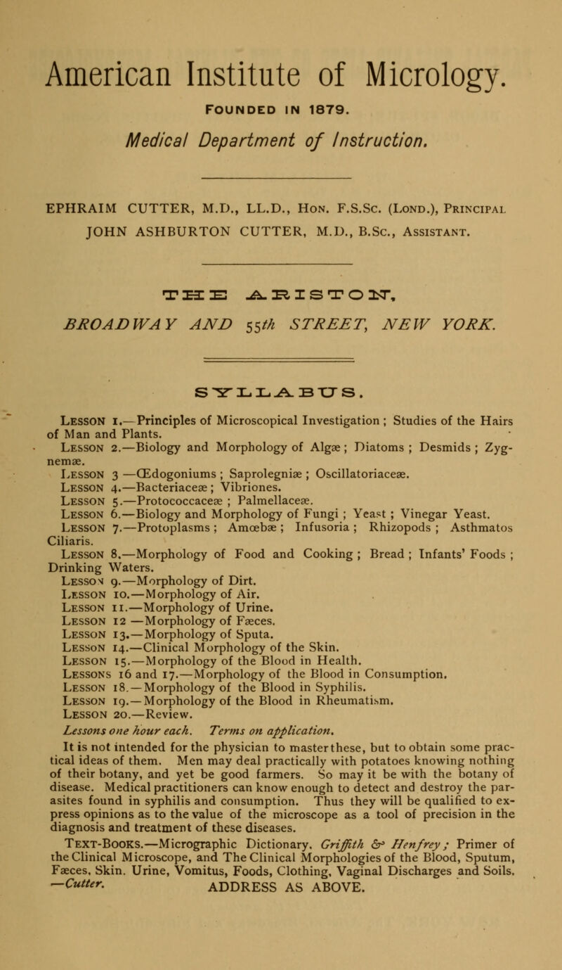 American Institute of Micrology. Founded in 1879. Medical Department of Instruction, EPHRAIM CUTTER, M.D., LL.D., Hon. F.S.Sc. (Lond.), Principal JOHN ASHBURTON CUTTER, M.D., B.Sc, Assistant. BliOAJDWAY AND 55//^ STREET, NEW YORK. S'^ri-.IL.-A.BXJS. Lesson i.—Principles of Microscopical Investigation ; Studies of the Hairs of Man and Plants. Lesson 2.—Biology and Morphology of Algae ; Diatoms ; Desmids ; Zyg- nemse. Lesson 3 —CEdogoniums ; Saprolegniae ; Oscillatoriaceae. Lesson 4.—Bacteriacese ; Vibriones. Lesson 5.—Protococcaceae ; Palmellacese. Lesson 6.—Biology and Morphology of Fungi ; Yeast ; Vinegar Yeast. Lesson 7.—Protoplasms ; Amoebae ; Infusoria ; Rhizopods ; Asthmatos Ciliaris. Lesson 8.—Morphology of Food and Cooking ; Bread ; Infants' Foods ; Drinking Waters. Lesson 9.—Morphology of Dirt. Lesson 10.—Morphology of Air. Lesson ii.—Morphology of Urine. Lesson 12 —Morphology of Faeces. Lesson 13.—Morphology of Sputa. Lesson 14.—Clinical Morphology of the Skin. Lesson 15.—Morphology of the Blood in Health. Lessons 16 and 17.—Morphology of the Blood in Consumption. Lesson 18. —Morphology of the Blood in Syphilis. Lesson ig.—Morphology of the Blood in Rheumatism. Lesson 20.—Review. Lessons one hour each. Terms on application. It is not intended for the physician to master these, but to obtain some prac- tical ideas of them. Men may deal practically with potatoes knowing nothing of their botany, and yet be good farmers. So may it be with the botany of disease. Medical practitioners can know enough to detect and destroy the par- asites found in syphilis and consumption. Thus they will be qualified to ex- press opinions as to the value of the microscope as a tool of precision in the diagnosis and treatment of these diseases. Text-Books.—Micrographic Dictionary, Griffith & Henfrey; Primer of the Clinical Microscope, and The Clinical Morphologies of the Blood, Sputum, Faeces, Skin. Urine, Vomitus, Foods, Clothing, Vaginal Discharges and Soils, ^Cutter. ADDRESS AS ABOVE.