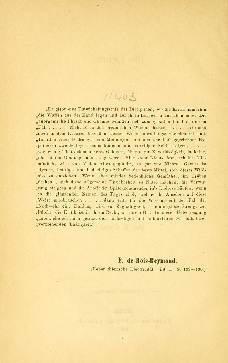 „Es giebt eine Entwickelungsstufe der Disciplinen, wo die Kritik immerhin ^die Waffen aus der Hand legen und anf ihren Lorbeeren ausruhen mag. Die »anorganische Physik und Chemie befinden sieh zum grössten Theil in diesem „Fall Nicht so in den organischen Wissenschaften, sie sind „noch in dem Kreissen begriffen, dessen Wehen dort längst verschmerzt sind. ,Inmitten eines Gedränges von Meinungen und aus der Luft gegriffener Hy- „pothesen zweideutiger Beobachtungen und voreiliger Schlussfolgen, „wie wenig Thatsachen unseres Gebietes, über deren Zuverlässigkeit, ja keine, „über deren Deutung man einig wäre. Hier steht Nichts fest, scheint Alles „möglich, wird von Vielen Alles geglaubt, so gut wie Nichts. Gewiss ist „eigenes, kräftiges und bedächtiges Schaffen das beste Mittel, sich dieser Wild- „niss zu entziehen. Wenn aber minder bedenkliche Gemüther, im Trüben „fischend, sich diese allgemeine Unsicherheit zu Nutze machen, die Verwir- „rung steigern und die Arbeit deT Späterkommenden in's Endlose häufen; wenn „es die glänzenden Namen des Tages sind, welche ihr Ansehen auf diese „Weise missbrauchen dann tritt für die Wissenschaft der Fall der „Nothwehr ein, Duldung wird zur Zaghaftigkeit, schonungslose Strenge zur „Pflicht, die Kritik ist in ihrem Recht, an ihrem Ort. In dieser Ueberzeugung „unterziehe ich mich getrost dem mühseligen und undankbaren Geschäft ihrer ,,verneinenden Thätigkeit. — E. dc-Bois-Rcymond. (Ueber thierische Electricität. Bd. I. S. 129—130.)