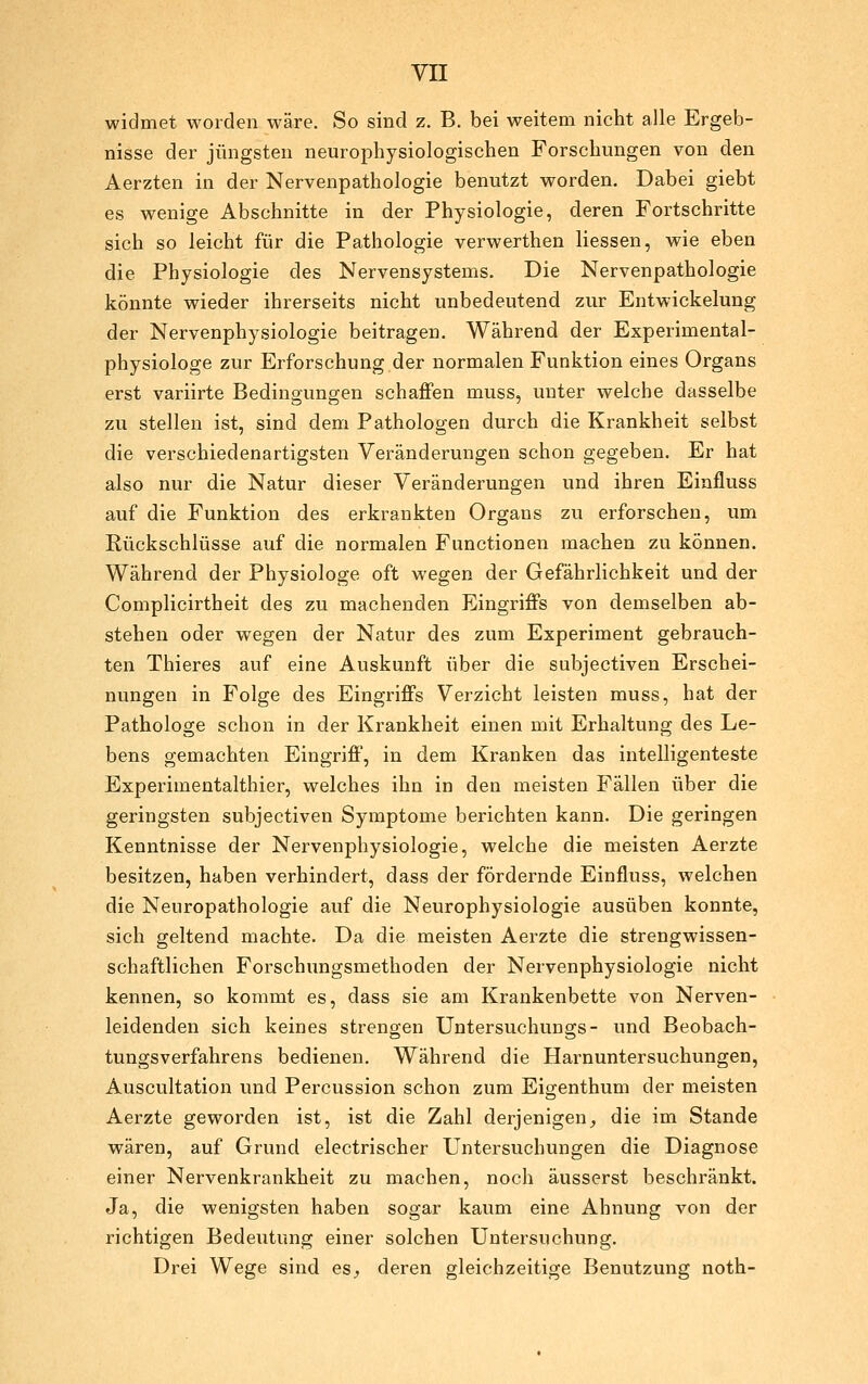 widmet worden wäre. So sind z. B. bei weitem nicht alle Ergeb- nisse der jüngsten neurophysiologischen Forschungen von den Aerzten in der Nervenpathologie benutzt worden. Dabei giebt es wenige Abschnitte in der Physiologie, deren Fortschritte sich so leicht für die Pathologie verwerthen Hessen, wie eben die Physiologie des Nervensystems. Die Nervenpathologie könnte wieder ihrerseits nicht unbedeutend zur Entwickelung der Nervenphysiologie beitragen. Während der Experimental- physiologe zur Erforschung der normalen Funktion eines Organs erst variirte Bedingungen schaffen muss, unter welche dasselbe zu stellen ist, sind dem Pathologen durch die Krankheit selbst die verschiedenartigsten Veränderungen schon gegeben. Er hat also nur die Natur dieser Veränderungen und ihren Einfluss auf die Funktion des erkrankten Organs zu erforschen, um Rückschlüsse auf die normalen Functionen machen zu können. Während der Physiologe oft wegen der Gefährlichkeit und der Complicirtheit des zu machenden Eingriffs von demselben ab- stehen oder wegen der Natur des zum Experiment gebrauch- ten Thieres auf eine Auskunft über die subjectiven Erschei- nungen in Folge des Eingriffs Verzicht leisten muss, hat der Pathologe schon in der Krankheit einen mit Erhaltung des Le- bens gemachten Eingriff, in dem Kranken das intelligenteste Experimentalthier, welches ihn in den meisten Fällen über die geringsten subjectiven Symptome berichten kann. Die geringen Kenntnisse der Nervenphysiologie, welche die meisten Aerzte besitzen, haben verhindert, dass der fördernde Einfluss, welchen die Neuropathologie auf die Neurophysiologie ausüben konnte, sich geltend machte. Da die meisten Aerzte die strengwissen- schaftlichen Forschungsmethoden der Nervenphysiologie nicht kennen, so kommt es, dass sie am Krankenbette von Nerven- leidenden sich keines strengen Untersuchungs- und Beobach- tungsverfahrens bedienen. Während die Harnuntersuchungen, Auscultation und Percussion schon zum Eigenthum der meisten Aerzte geworden ist, ist die Zahl derjenigen^ die im Stande wären, auf Grund electrischer Untersuchungen die Diagnose einer Nervenkrankheit zu machen, noch äusserst beschränkt. Ja, die wenigsten haben sogar kaum eine Ahnung von der richtigen Bedeutung einer solchen Untersuchung. Drei Wege sind es, deren gleichzeitige Benutzung noth-