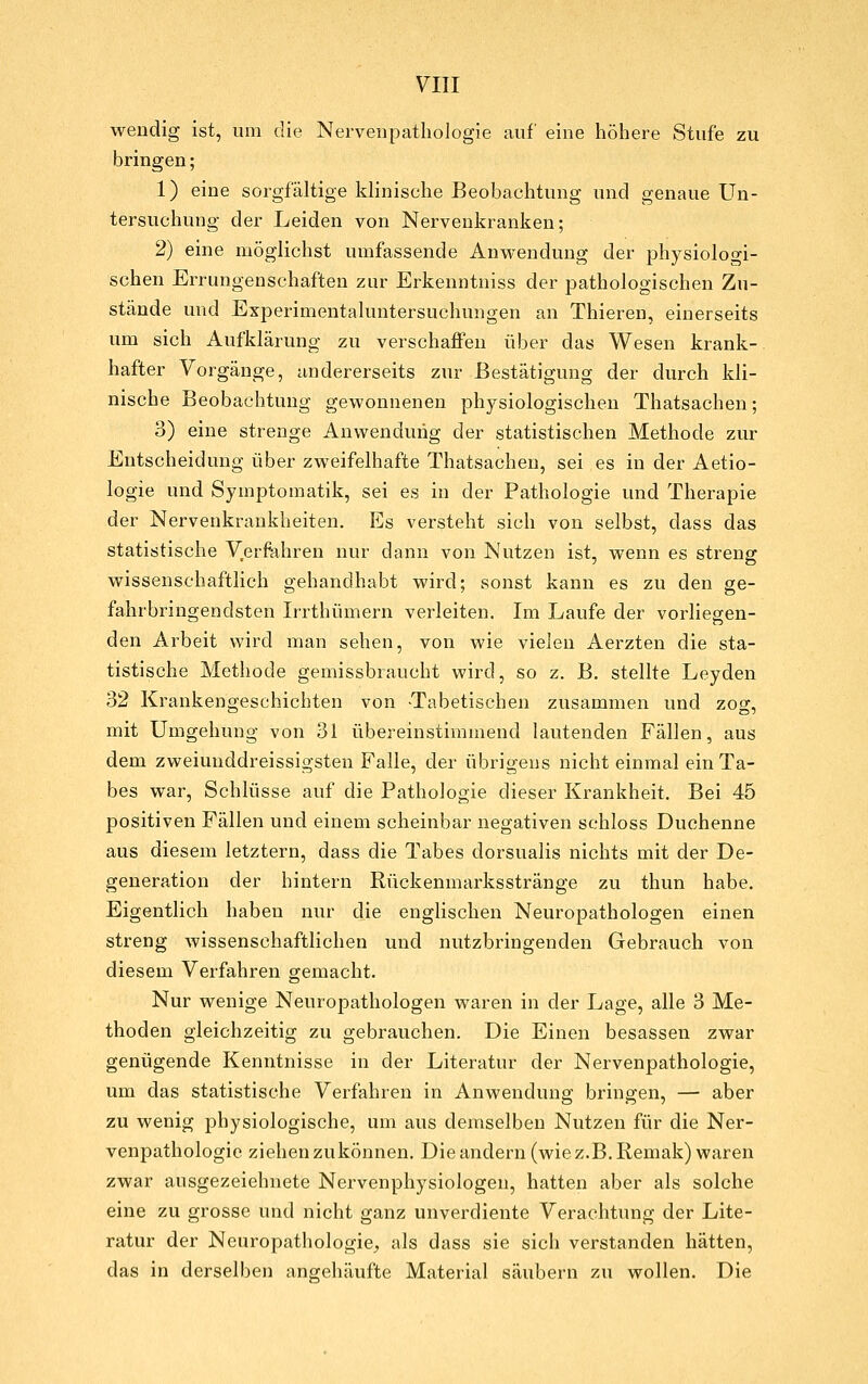 wendig ist, um die Nerveupathologie auf eine höhere Stufe zu bringen; 1) eine sorgfältige klinische Beobachtung und genaue Un- tersuchung der Leiden von Nervenkranken; 2) eine möglichst umfassende Anwendung der physiologi- schen Errungenschaften zur Erkenntniss der pathologischen Zu- stände und Experimentaluntersuchungen an Thieren, einerseits um sich Aufklärung zu verschaffen über das Wesen krank-, hafter Vorgänge, andererseits zur Bestätigung der durch kli- nische Beobachtung gewonnenen physiologischen Thatsachen; 3) eine strenge Anwendung der statistischen Methode zur Entscheidung über zweifelhafte Thatsachen, sei es in der Aetio- logie und Symptomatik, sei es in der Pathologie und Therapie der Nervenkrankheiten. Es versteht sich von selbst, dass das statistische Verfahren nur dann von Nutzen ist, wenn es streng wissenschaftlich gehandhabt wird; sonst kann es zu den ge- fahrbringendsten Irrthümern verleiten. Im Laufe der vorliegen- den Arbeit wird man sehen, von wie vielen Aerzten die sta- tistische Methode gemissbraucht wird, so z. B. stellte Leyden 32 Krankengeschichten von -Tabetischen zusammen und zog, mit Umgehung von 31 übereinstimmend lautenden Fällen, aus dem zweiuuddreissigsten Falle, der übrigens nicht einmal ein Ta- bes war, Schlüsse auf die Pathologie dieser Krankheit. Bei 45 positiven Fällen und einem scheinbar negativen schloss Duohenne aus diesem letztern, dass die Tabes dorsualis nichts mit der De- generation der hintern Rückenmarksstränge zu thun habe. Eigentlich haben nur die englischen Neuropathologen einen streng wissenschaftlichen und nutzbringenden Gebrauch von diesem Verfahren gemacht. Nur wenige Neuropathologen waren in der Lage, alle 3 Me- thoden gleichzeitig zu gebrauchen. Die Einen besassen zwar genügende Kenntnisse in der Literatur der Nervenpathologie, um das statistische Verfahren in Anwendung bringen, — aber zu wenig physiologische, um aus demselben Nutzen für die Ner- venpathologie ziehen zukönnen. Die andern (wie z.B. Remak) waren zwar ausgezeichnete Nervenphysiologen, hatten aber als solche eine zu grosse und nicht ganz unverdiente Verachtung der Lite- ratur der Neuropathologie, als dass sie sich verstanden hätten, das in derselben angehäufte Material säubern zu wollen. Die