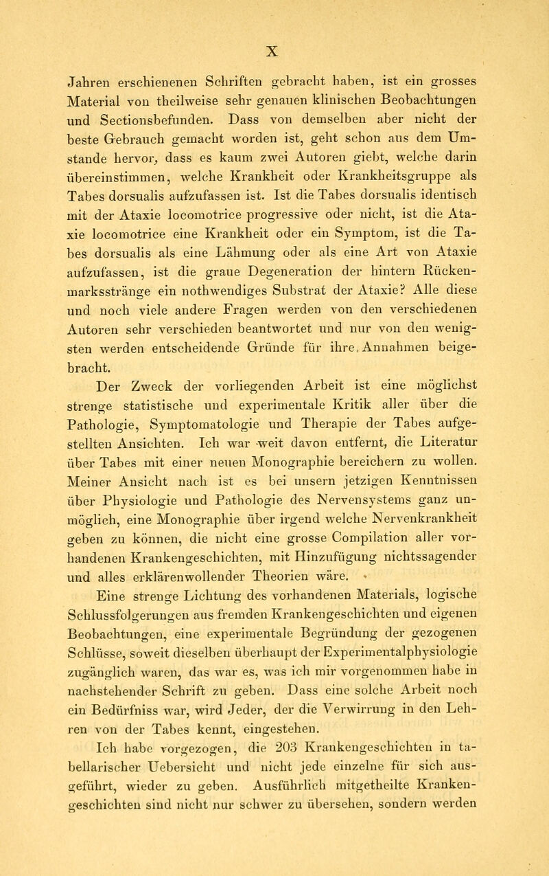 Jahren erschienenen Schriften gebracht haben, ist ein grosses Material von theilweise sehr genauen klinischen Beobachtungen und Sectionsbefunden. Dass von demselben aber nicht der beste Gebrauch gemacht worden ist, geht schon aus dem Um- stände hervor^ dass es kaum zwei Autoren giebt, welche darin übereinstimmen, welche Krankheit oder Krankheitsgruppe als Tabes dorsualis aufzufassen ist. Ist die Tabes dorsualis identisch mit der Ataxie locomotrice progressive oder nicht, ist die Ata- xie locomotrice eine Krankheit oder ein Symptom, ist die Ta- bes dorsualis als eine Lähmung oder als eine Art von Ataxie aufzufassen, ist die graue Degeneration der hintern Rücken- marksstränge ein nothwendiges Substrat der Ataxie? Alle diese und noch viele andere Fragen werden von den verschiedenen Autoren sehr verschieden beantwortet und nur von den wenig- sten werden entscheidende Gründe für ihre, Annahmen beige- bracht. Der Zweck der vorliegenden Arbeit ist eine möglichst strenge statistische und experimentale Kritik aller über die Pathologie, Symptomatologie und Therapie der Tabes aufge- stellten Ansichten. Ich war -weit davon entfernt, die Literatur über Tabes mit einer neuen Monographie bereichern zu wollen. Meiner Ansicht nach ist es bei unsern jetzigen Kenntnissen über Physiologie und Pathologie des Nervensystems ganz un- möglich, eine Monographie über irgend welche Nervenkrankheit geben zu können, die nicht eine grosse Compilation aller vor- handenen Krankengeschichten, mit Hinzufügung nichtssagender und alles erklärenwollender Theorien wäre. ■• Eine strenge Lichtung des vorhandenen Materials, logische Schlussfolgerungen aus fremden Krankengeschichten und eigenen Beobachtungen, eine experimentale Begründung der gezogenen Schlüsse, soweit dieselben überhaupt der Experimentalphysiologie zugänglich waren, das war es, was ich mir vorgenommen habe in nachstehender Schrift zu geben. Dass eine solche Arbeit noch ein Bedürfniss war, wird Jeder, der die Verwirrung in den Leh- ren von der Tabes kennt, eingestehen. Ich habe vorgezogen, die 203 Krankengeschichten in ta- bellarischer Uebersicht und nicht jede einzelne für sich aus- geführt, wieder zu geben. Ausführlieh mitgetheilte Kranken- geschichten sind nicht nur schwer zu übersehen, sondern werden