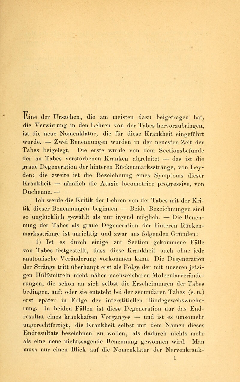 Jjjiiie der Ursachen, die am meisten dazu beigetragen hat, die Verwirrung in den Lehren von der Tabes hervorzubringen, ist die neue Nomenklatur, die für diese Krankheit eins^eführt wurde. — Zwei Benennungen wurden in der neuesten Zeit der Tabes beigelegt. Die erste wurde von dem Sectionsbefunde der an Tabes verstorbenen Kranken abgeleitet — das ist die graue Degeneration der hinteren Rückenmarksstränge, von Ley- den; die zweite ist die Bezeichnung eines Symptoms dieser Krankheit — nämlich die Ataxie locomotrice progressive, von Duchenne. —■ Ich werde die Kritik der Lehren von der Tabes mit der Kri- tik dieser Benennungen beginnen. — Beide Bezeichnungen sind so unglücklich gewählt als nur irgend möglich. — Die Benen- nung der Tabes als graue Degeneration der hinteren Rücken- marksstränge ist unrichtig und zwar aus folgenden Gründen: 1) Ist es durch einige zur Section gekommene Fälle von Tabes festgestellt, dass diese Krankheit auch ohne jede anatomische Veränderung vorkommen kann. Die Degeneration der Stränge tritt überhaupt erst als Folge der mit unseren jetzi- gen Hülfsmitteln nicht näher nachweisbaren Molecularverände- rungen, die schon an sich selbst die Erscheinungen der Tabes bedingen, auf; oder sie entsteht bei der secundären Tabes (s. u.) erst später in Folge der interstitiellen Bindegewebswuche- rung. In beiden Fällen ist diese Degeneration nur das End- resultat eines krankhaften Vorffanses — und ist es umsomehr ungerechtfertigt, die Krankheit selbst mit dem Namen dieses Endresultats bezeichnen zu wollen, als dadurch nichts mehr als eine neue nichtssagende Benennung gewonnen wird. Man muss nur einen Blick auf die Nomenklatur der Nervenkrauk- l