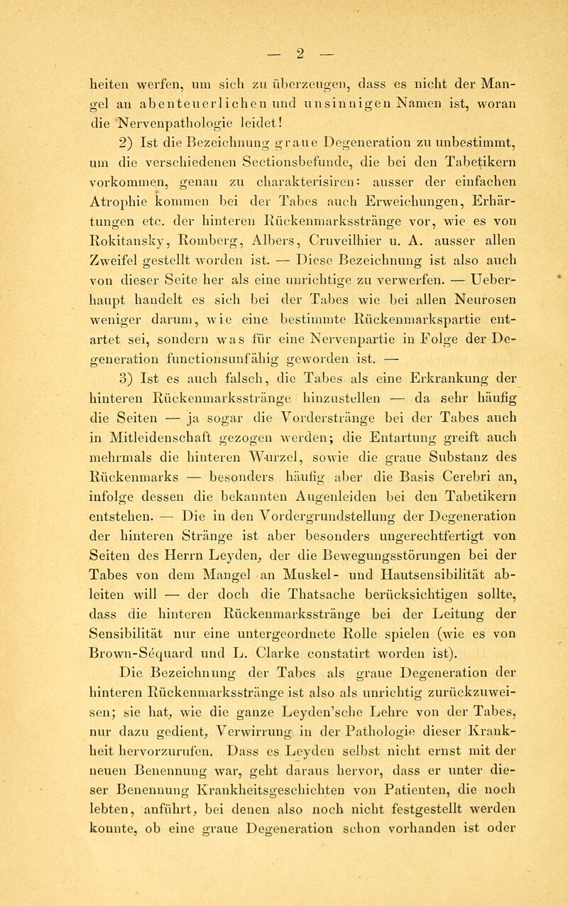 heiten werfen, um sich zu überzeugen^ dass es nicht der Man- gel an abenteuerlichen und unsinnigen Namen ist, woran die 'Nervenpathologie leidet! 2) Ist die Bezeichnung graue Degeneration zu unbestimmt, um die verschiedenen Sectionsbefunde, die bei den Tabetikern vorkommen, genau zu charakterisiren: ausser der einfachen Atrophie kommen bei der Tabes auch Erweichungen, Erhär- tungen etc. der hinteren Ixückenmarksstränge vor, wie es von Rokitansky, Romberg, Albers, Cruveilhier u. A. ausser allen Zweifel gestellt worden ist. — Diese Bezeichnung ist also auch von dieser Seite her als eine unrichtige zu verwerfen. — Ueber- haupt handelt es sich bei der Tabes wie bei allen Neurosen weniger darum, wie eine bestimmte Rückenmarkspartie ent- artet sei, sondern was für eine Nervenpartie in Folge der De- generation functionsunfähig geworden ist. — 3) Ist es auch falsch, die Tabes als eine Erkrankung der hinteren Rückenmarksstränge hinzustellen — da sehr häufig die Seiten — ja sogar die Vorderstränge bei der Tabes auch in Mitleidenschaft gezogen werden; die Entartung greift auch mehrmals die hinteren Wurzel, sowie die graue Substanz des Rückenmarks — besonders häufig aber die Basis Cerebri an, infolge dessen die bekannten Augenleiden bei den Tabetikern entstehen. — Die in den Vordergrundstellung der Degeneration der hinteren Stränge ist aber besonders ungerechtfertigt von Seiten des Herrn Leyden_, der die Bewegungsstörungen bei der Tabes von dem Mangel an Muskel- und Hautsensibilität ab- leiten will — der doch die Thatsache berücksichtigen sollte, dass die hinteren Rückenmarksstränge bei der Leitung der Sensibilität nur eine untergeordnete Rolle spielen (wie es von Brown-Sequard und L. Clarke constatirt worden ist). Die Bezeichnuna; der Tabes als graue Degeneration der hinteren Rückenmarksstränge ist also als unrichtig zurückzuwei- sen; sie hat^ wie die ganze Leyden'sche Lehre von der Tabes, nur dazu gedient,, Verwirrung in der Pathologie dieser Krank- heit hervorzurufen. Dass es Leyden selbst nicht ernst mit der neuen Benennung war, geht daraus hervor, dass er unter die- ser Benennung Krankheitsgeschichten von Patienten, die noch lebten, anführt^ bei denen also noch nicht festgestellt werden konnte, ob eine graue Degeneration schon vorhanden ist oder