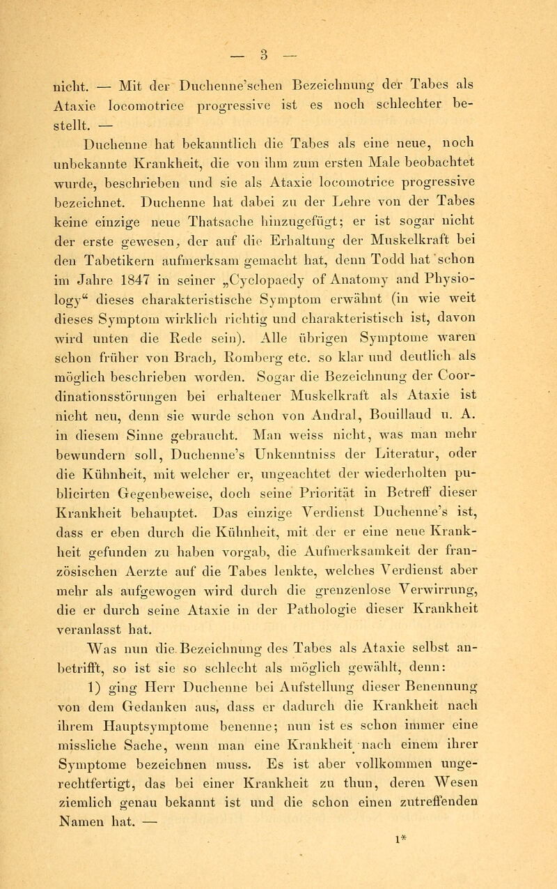 nicht. — Mit der Ducheiine'sclien Bezeiclmung der Tabes als Ataxie locomotrice progressive ist es noch schlechter be- stellt. — Duchenne hat bekanntlich die Tabes als eine neue, noch unbekannte Krankheit, die von ihm zum ersten Male beobachtet wurde, beschrieben und sie als Ataxie locomotrice progressive bezeichnet. Duchenne hat dabei zu der Lehre von der Tabes keine einzige neue Thatsache hinzugefügt; er ist sogar nicht der erste gewesen^ der auf die Erhaltung der Muskelkraft bei den Tabetikern aufmerksam gemacht hat, denn Todd hat schon im Jahre 1847 in seiner „Cyclopaedy of Anatomy and Physio- logy dieses charakteristische Symptom erwähnt (in wie weit dieses Symptom wirklich richtig und charakteristisch ist, davon wird unten die Rede sein). Alle übrigen Symptome waren schon früher von Brach;, Romberg etc. so klar und deutlich als möglich beschrieben worden. Sogar die Bezeichnung der Coor- dinationsstörungen bei erhaltener Muskelkraft als Ataxie ist nicht neu, denn sie wurde schon von Andral, Bouillaud u. A. in diesem Sinne gebraucht. Man weiss nicht, was man mehr bewundern soll, Duchenne's Unkenntniss der Literatur, oder die Kühnheit, mit welcher er, ungeachtet der wiederholten pu- blicirten Gegenbeweise, doch seine Priorität in Betreff dieser Krankheit behauptet. Das einzige Verdienst Duchenne's ist, dass er eben durch die Kühnheit, mit der er eine neue Krank- heit gefunden zu haben vorgab, die Aufmerksamkeit der fran- zösischen Aerzte auf die Tabes lenkte, welches Verdienst aber mehr als aufgewogen wird durch die grenzenlose Verwirrung, die er durch seine Ataxie in der Pathologie dieser Krankheit veranlasst hat. Was nun die. Bezeichnung des Tabes als Ataxie selbst an- betrifft, so ist sie so schlecht als möglich gewählt, denn: 1) ging Herr Duchenne bei Aufstellung dieser Benennung von dem Gedanken aus, dass er dadurch die Krankheit nach ihrem Hauptsymptome benenne; nun ist es schon immer eine missliche Sache, wenn man eine Krankheit nach einem ihrer Symptome bezeichnen muss. Es ist aber vollkommen unge- rechtfertigt, das bei einer Krankheit zu thun, deren Wesen ziemlich genau bekannt ist und die schon einen zutrefl'enden Namen hat. — 1*