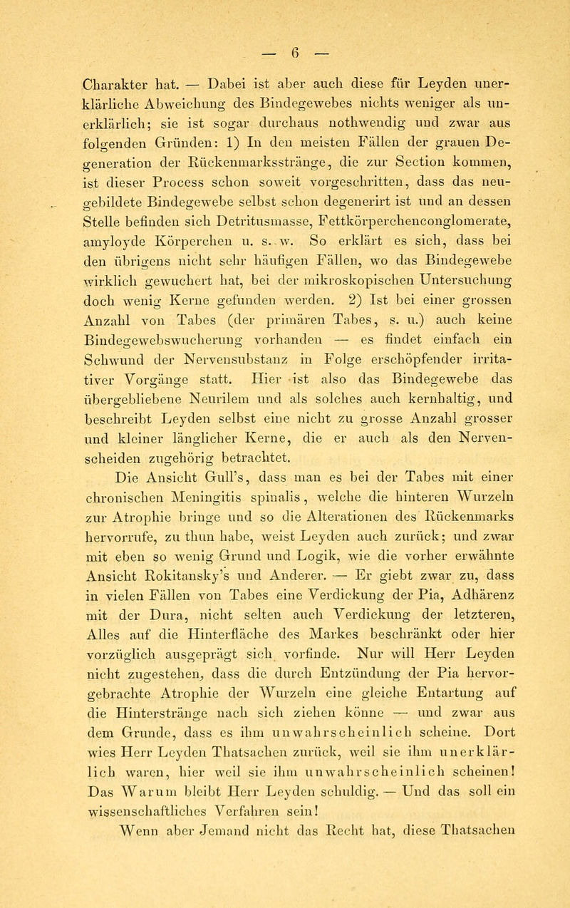 Charakter hat. — Dabei ist aber auch diese für Leyden uner- klärliche Abweichung des Bindegewebes nichts weniger als un- erklärlich; sie ist sogar durchaus nothwendig und zwar aus folgenden Gründen: 1) In den meisten Fällen der grauen De- generation der Rückenniarksstränge, die zur Section kommen, ist dieser Process schon soweit vorgeschritten, dass das neu- gebildete Bindegewebe selbst schon degenerirt ist und an dessen Stelle befinden sich Detritusmasse, Fettkörperchenconglomerate, amyloyde Körperchen u. s. w. So erkläi-t es sich, dass bei den übrigens nicht sehr häufigen Fällen, wo das Bindegewebe wirklich gewuchert hat, bei der mikroskopischen Untersuchung doch wenig Kerne gefunden werden. 2) Ist bei einer grossen Anzahl von Tabes (der primären Tabes, s. u.) auch keine Bindegewebswucheruug vorhanden — es findet einfach ein Schwund der Nerveusubstanz in Folge erschöpfender irrita- tiver Vorgänge statt. Hier ist also das Bindegewebe das übergebliebene Neurilem und als solches auch kernhaltig, und beschreibt Leyden selbst eine nicht zu grosse Anzahl grosser und kleiner länglicher Kerne, die er auch als den Nerven- scheiden zugehörig betrachtet. Die Ansicht Gull's, dass man es bei der Tabes mit einer chronischen Meningitis s]3inalis , welche die hinteren Wurzeln zur Atrophie bringe und so die Alterationen des Rückenmarks hervorrufe, zu thun habe, weist Leyden auch zurück; und zwar mit eben so wenig Grund und Logik, wie die vorher erwähnte Ansicht Rokitansky's und Anderer. — Er giebt zwar zu, dass in vielen Fällen von Tabes eine Verdickung der Pia, Adhärenz mit der Dura, nicht selten auch Verdickung der letzteren, AUes auf die Hinterfläche des Markes beschränkt oder hier vorzüglich ausgeprägt sich vorfinde. Nur will Herr Leyden nicht zugestehen^ dass die durch Entzündung der Pia hervor- gebrachte Atrophie der Wurzeln eine gleiche Entartung auf die Hinterstränge nach sich ziehen könne — und zwar aus dem Grunde, dass es ihm unwahrscheinlich scheine. Dort wies Herr Leyden Thatsachen zurück, weil sie ihm unerklär- lich waren, hier weil sie ihm unwahrscheinlich scheinen! Das Warum bleibt Herr Leyden schuldig.— Und das soll ein wissenschaftliches Verfahren sein! Wenn aber Jemand nicht das Hecht hat, diese Thatsachen