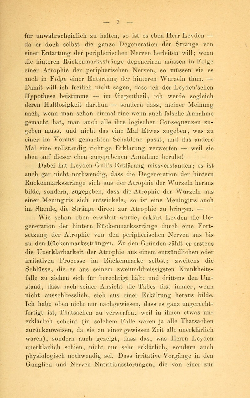 für unwahrscheinlicli zu halten, so ist es eben Herr Leyden — da er doch selbst die o-anze Deo-eneration der Sträuo-e von einer Entartung der peripherischen Nerven herleiten will; wenn die hinteren Rückenmarksstränge degeneriren müssen in Folge einer Atrophie der peripherischen Nerven, so müssen sie es auch in Folge einer Entartung der hinteren Wurzeln thun. — Damit will ich freilich nicht sagen, dass ich der Leyden'schen Hypothese beistimme — im Gegentheil, ich werde sogleich deren Haltlosigkeit darthun — sondern dass, meiner Meinung nach, wenn man schon einmal eine wenn auch falsche Annahme gemacht hat, man auch alle ihre logischen Consequenzen zu- geben muss, und nicht das eine Mal Etwas zugeben, was zu einer im Voraus gemachten Schablone passt, und das andere Mal eine vollständig richtige Erklärung verwerfen — weil sie eben auf dieser eben zugegebenen Annahme beruhe! Dabei hat Leyden Gull's Erklärung missverstanden; es ist auch gar nicht nothwendig, dass die Degeneration der hintern Rückenmarksstränge sich aus der Atrophie der Wurzeln heraus bilde, sondern, zugegeben, dass die Atrophie der Wurzeln aus einer Meningitis sich entwickele, so ist eine Meningitis auch im Stande, die Stränge direct zur Atrophie zu bringen. — Wie schon oben erwähnt wurde, erklärt Leyden die De- generation der hintern Rückenmarksstränge durch eine Fort- setzung der Atrophie von den peripherischen Nerven aus bis zu den Rückenmarkssträngen. Zu den Gründen zählt er erstens die ünerklärbarkeit der Atrophie aus einem entzündlichen oder irritativen Processe im Rückenmarke selbst; zweitens die Schlüsse, die er aus seinem zweiunddreissigsten Krankheits- falle zu ziehen sich für berechtigt hält; und drittens den LTm- stand, dass nach seiner Ansicht die Tabes fast immer, wenn nicht ausschliesslich^ sich aus einer Erkältung heraus bilde. Ich habe oben nicht nur nachgewiesen, dass es ganz ungerecht- fertigt ist, Thatsachen zu verwerfen, weil in ihnen etwas un- erklärlich scheint (in solchem Falle wären ja alle Thatsachen zurückzuweisen, da sie zu einer gewissen Zeit alle unerklärlich waren), sondern auch gezeigt, dass das, was Herrn Leyden unerklärlich schien, nicht nur sehr erklärlich, sondern auch physiologisch nothwendig sei. Dass irritative Vorgänge in den Ganglien und Nerven Nutritionsstörungen, die von einer zur