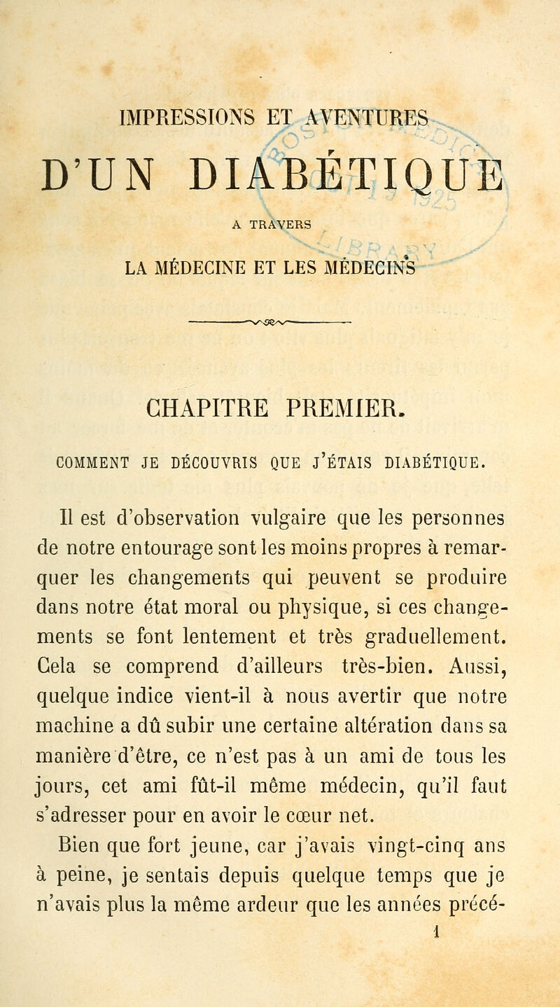 D'UN DIABÉTIQUE A TRAVERS LA MÉDECINE ET LES MÉDECINS CHAPITRE PREMIER. COMMENT JE DÉCOUVRIS QUE j'ÉTAIS DIABÉTIQUE. Il est d'observation vulgaire que les personnes de notre entourage sont les moins propres à remar- quer les changements qui peuvent se produire dans notre état moral ou physique, si ces change- ments se font lentement et très graduellement. Gela se comprend d'ailleurs très-bien. Aussi, quelque indice vient-il à nous avertir que notre machine a dû subir une certaine altération dans sa manière d'être, ce n'est pas à un ami de tous les jours, cet ami fût-il même médecin, qu'il faut s'adresser pour en avoir le cœur net. Bien que fort jeune, car j'avais vingt-cinq ans à peine, je sentais depuis quelque temps que je n'avais plus la même ardeur que les années précé-