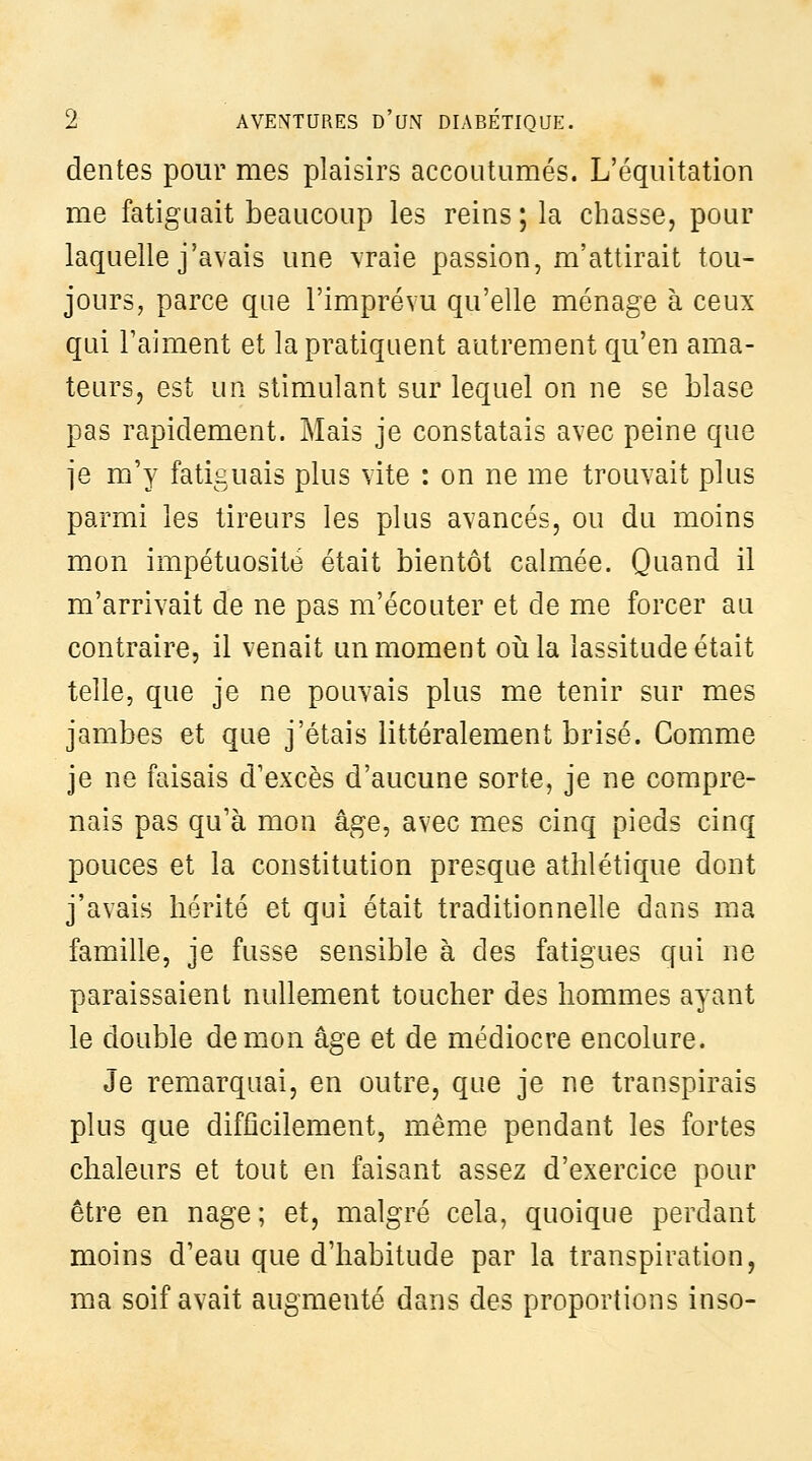 dentés pour mes plaisirs accoutumés. L'équitation me fatiguait beaucoup les reins; la chasse, pour laquelle j'avais une vraie passion, m'attirait tou- jours, parce que l'imprévu qu'elle ménage à ceux qui l'aiment et la pratiquent autrement cj[u'en ama- teurs, est un stimulant sur lequel on ne se blase pas rapidement. Mais je constatais avec peine que je m'y fatiguais plus vite : on ne me trouvait plus parmi les tireurs les plus avancés, ou du moins mon impétuosité était bientôt calmée. Quand il m'arrivait de ne pas m'écouter et de me forcer au contraire, il venait un moment oiila lassitude était telle, que je ne pouvais plus me tenir sur mes jambes et que j'étais littéralement brisé. Comme je ne faisais d'excès d'aucune sorte, je ne compre- nais pas qu'à mon âge, avec mes cinq pieds cinq pouces et la constitution presque athlétique dont j'avais hérité et qui était traditionnelle dans ma famille, je fusse sensible à des fatigues qui ne paraissaient nullement toucher des hommes ayant le double démon âge et de médiocre encolure. Je remarquai, en outre, que je ne transpirais plus que difficilement, même pendant les fortes chaleurs et tout en faisant assez d'exercice pour être en nage; et, malgré cela, quoique perdant moins d'eau que d'habitude par la transpiration, ma soif avait augmenté dans des proportions inso-