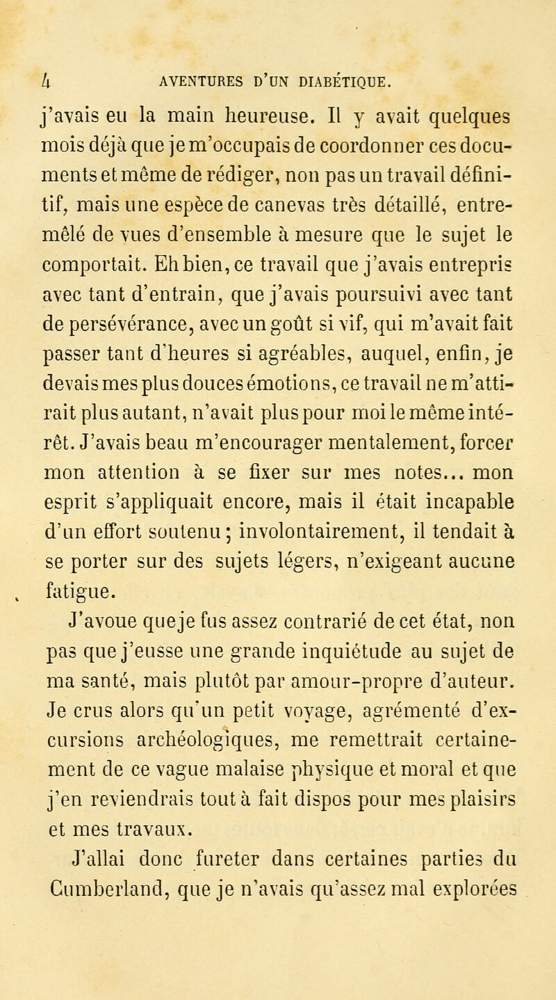 j'avais eu la main heureuse. Il y avait quelques mois déjà que je m'occupais de coordonner ces docu- ments et même de rédiger, non pas un travail défini- tif, mais une espèce de canevas très détaillé, entre- mêlé de vues d'ensemble à mesure que le sujet le comportait. Ehbien,ce travail que j'avais entrepris avec tant d'entrain, que j'avais poursuivi avec tant de persévérance, avec un goût si vif, qui m'avait fait passer tant d'heures si agréables, auquel, enfin, je devais mes plus douces émotions, ce travail ne m'atti- rait plus autant, n'avait plus pour moi le même inté- rêt. J'avais beau m'encourager mentalement, forcer mon attention à se fixer sur mes notes... mon esprit s'appliquait encore, mais il était incapable d'un effort soutenu; involontairement, il tendait à se porter sur des sujets légers, n'exigeant aucune fatigue. J'avoue queje fus assez contrarié de cet état, non pas que j'eusse une grande inquiétude au sujet de ma santé, mais plutôt par amour-propre d'auteur. Je crus alors qu'un petit voyage, agrémenté d'ex- cursions archéologiques, me remettrait certaine- ment de ce vague malaise physique et moral et que j'en reviendrais tout à fait dispos pour mes plaisirs et mes travaux. J'allai donc fureter dans certaines parties du Cumberland, que je n'avais qu'assez mal explorées