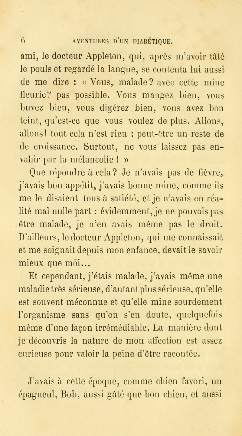 ami, le docteur Appleton, qui, après m'avoir talé le pouls et regardé la langue, se contenta lui aussi de me dire : «Vous, malade? avec cette mine fleurie? pas possible. Vous mangez bien, vous buvez bien, vous digérez bien, vous avez bon teint, qu'est-ce que vous voulez de plus. Allons, allons! tout cela n'est rien : peuL-otre un reste de de croissance. Surtout, ne vous laissez pas en- vahir par la mélancolie ! y> Que répondre à cela? Je n'avais pas de fièvre, j'avais bon appétit, j'avais bonne mine, comme ils me le disaient tous à satiété, et je n'avais en réa- lité mal nulle part : évidemment, je ne pouvais pas être malade, je n'en avais même pas le droit. D'ailleurs, le docteur Appleton, qui me connaissait et me soignait depuis mon enfance, devait le savoir mieux que moi... Et cependant, j'étais malade, j'avais même une maladie très sérieuse, d'autant plus sérieuse, qu'elle est souvent méconnue et qu'elle mine sourdement l'organisme sans qu'on s'en doute, quelquefois même d'une façon irrémédiable. La manière dont je découvris la nature de mon affection est assez curieuse pour valoir la peine d'être racontée. J'avais à cette époque, comme chien favori, un épagneul. Bob, aussi gâté que bon chien, et aussi