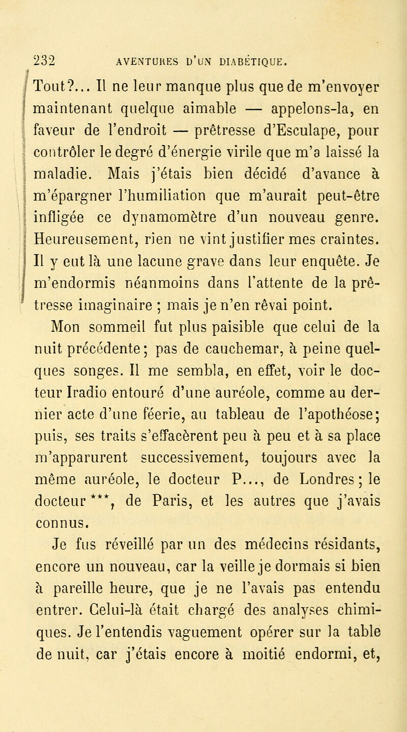 I Tout?... Il ne leur manque plus que de m'envoyer maintenant quelque aimable — appelons-la, en faveur de l'endroit — prêtresse d'Esculape, pour contrôler le degré d'énergie virile que m'a laissé la maladie. Mais j'étais bien décidé d'avance à m'épargner l'humiliation que m'aurait peut-être infligée ce dynamomètre d'un nouveau genre. Heureusement, rien ne vint justifier mes craintes. Il y eut là une lacune grave dans leur enquête. Je m'endormis néanmoins dans l'attente de la prê- tresse imaginaire ; mais je n'en rêvai point. Mon sommeil fut plus paisible que celui de la nuit précédente; pas de cauchemar, à peine quel- ques songes. Il me sembla, en effet, voir le doc- teur Iradio entouré d'une auréole, comme au der- nier acte d'une féerie, au tableau de l'apothéose; puis, ses traits s'effacèrent peu à peu et à sa place m'apparurent successivement, toujours avec la même auréole, le docteur P..., de Londres ; le docteur***, de Paris, et les autres que j'avais connus. Je fus réveillé par un des médecins résidants, encore un nouveau, car la veille je dormais si bien à pareille heure, que je ne l'avais pas entendu entrer. Celui-là était chargé des analyses chimi- ques. Je l'entendis vaguement opérer sur la table de nuit, car j'étais encore à moitié endormi, et,