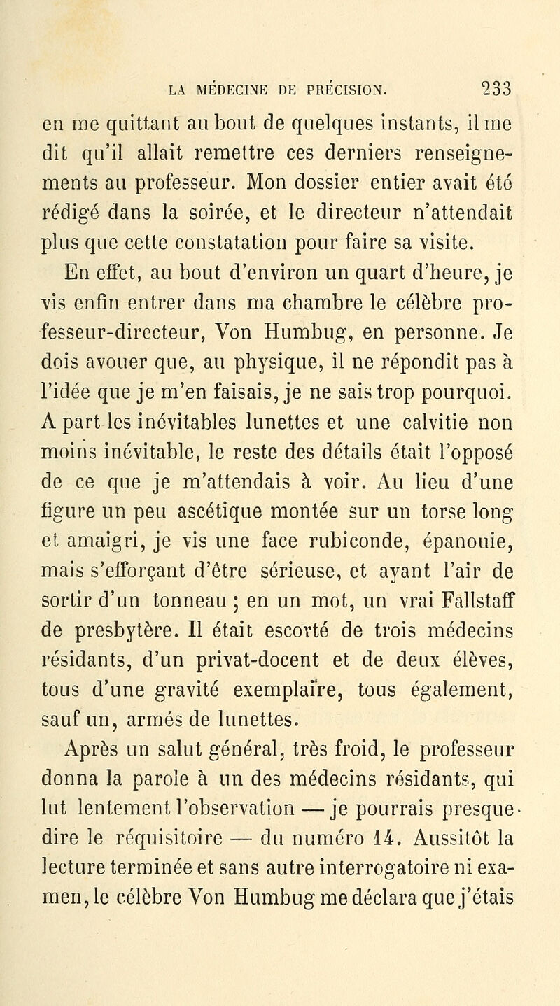 en me quittant an bout de quelques instants, il me dit qu'il allait remettre ces derniers renseigne- ments au professeur. Mon dossier entier avait été rédigé dans la soirée, et le directeur n'attendait plus que cette constatation pour faire sa visite. En effet, au bout d'environ un quart d'heure, je vis enfin entrer dans ma chambre le célèbre pro- fesseur-directeur, Von Humbug, en personne. Je dois avouer que, au physique, il ne répondit pas à l'idée que je m'en faisais, je ne sais trop pourquoi. A part les inévitables lunettes et une calvitie non moins inévitable, le reste des détails était l'opposé de ce que je m'attendais à voir. Au lieu d'une figure un peu ascétique montée sur un torse long et amaigri, je vis une face rubiconde, épanouie, mais s'efforçant d'être sérieuse, et ayant l'air de sortir d'un tonneau ; en un mot, un vrai Fallstaff de presbytère. Il était escorté de trois médecins résidants, d'un privat-docent et de deux élèves, tous d'une gravité exemplaFre, tous également, sauf un, armés de lunettes. Après un salut général, très froid, le professeur donna la parole à un des médecins résidants, qui lut lentement l'observation — je pourrais presque- dire le réquisitoire — du numéro 14. Aussitôt la lecture terminée et sans autre interrogatoire ni exa- men,le célèbre Von Humbug me déclara que j'étais