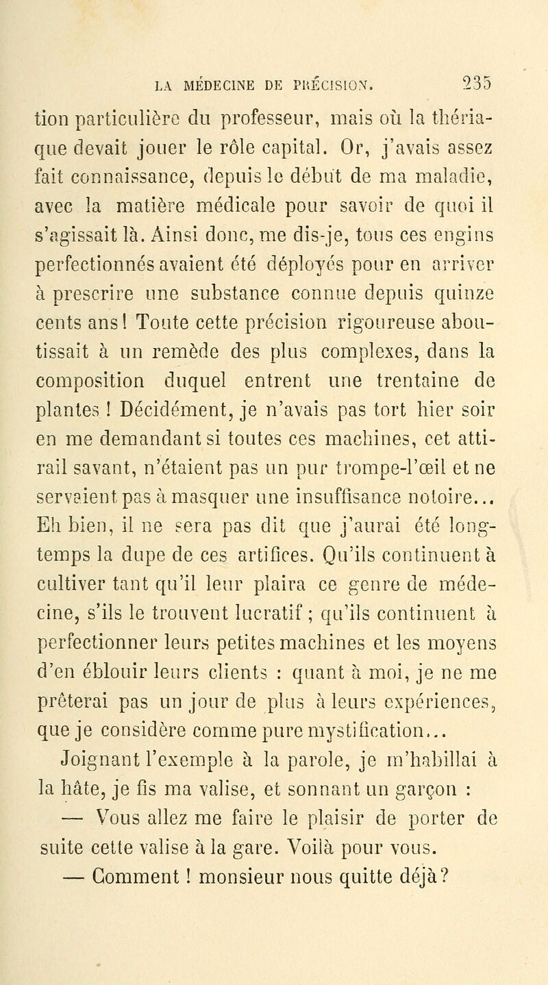 tion particulière du professeur, mais oii la tliéria- que devait jouer le rôle capital. Or, j'avais assez fait connaissance, depuis le début de ma maladie, avec la matière médicale pour savoir de quoi il s'agissait là. Ainsi donc, me dis-je, tous ces engins perfectionnés avaient été déployés pour en arriver à prescrire une substance connue depuis quinze cents ansl Toute cette précision rigoureuse abou- tissait à un remède des plus complexes, dans la composition duquel entrent une trentaine de plantes ! Décidément, je n'avais pas tort hier soir en me demandant si toutes ces machines, cet atti- rail savant, n'étaient pas un pur trompe-l'œil et ne servaient pas à masquer une insuffisance notoire... Eh bien, il ne sera pas dit que j'aurai été long- temps la dupe de ces artifices. Qu'ils continuent à cultiver tant qu'il leur plaira ce genre de méde- cine, s'ils le trouvent lucratif ; qu'ils continuent à perfectionner leurs petites machines et les moyens d'en éblouir leurs clients : quant à moi, je ne me prêterai pas un jour de plus à leurs expériences, que je considère comme pure mystification... Joignant l'exemple à la parole, je m'habillai à la hâte, je fis ma valise, et sonnant un garçon : — Vous allez me faire le plaisir de porter de suite cette valise à la gare. Voilà pour vous. — Gomment ! monsieur nous quitte déjà?