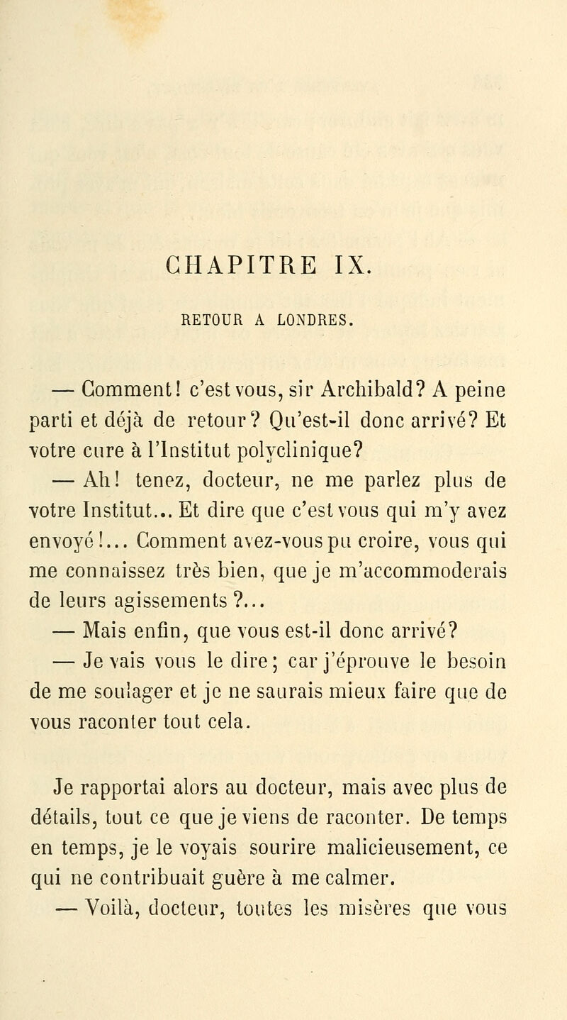 CHAPITRE IX. RETOUR A LONDRES. — Gomment! c'est vous, sir Archibald? A peine parti et déjà de retour? Qii'est-il donc arrivé? Et Yotre cure à l'Institut polyclinique? — Ah! tenez, docteur, ne me parlez plus de votre Institut... Et dire que c'est vous qui m'y avez envoyé !... Comment avez-vouspu croire, vous qui me connaissez très bien, que je m'accommoderais de leurs agissements ?... — Mais enfin, que vous est-il donc arrivé? — Je vais vous le dire; car j'éprouve le besoin de me soulager et je ne saurais mieux faire que de vous raconter tout cela. Je rapportai alors au docteur, mais avec plus de détails, tout ce que je viens de raconter. De temps en temps, je le voyais sourire malicieusement, ce qui ne contribuait guère à me calmer. — Voilà, docteur, toutes les misères que vous