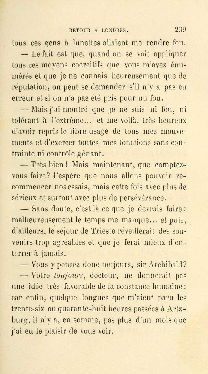 tous ces gens à lunïîttes allaient me rendre fou. — Le fait est que, quand on se voit appliquer tous ces moyens coercitifs que vous m'avez énu- mérés et que je ne connais heureusement que de réputation, on peut se demander s'il n'y a pas eu erreur et si on n'a pas été pris pour un fou. — Mais j'ai montré que je ne suis ni fou, ni tolérant à l'extrême... et me voilà, très heureux d'avoir repris le libre usage de tous mes mouve- ments et d'exercer toutes mes fonctions sans con- trainte ni contrôle gênant. — Très bien ! Mais maintenant, que comptez- vous faire? J'espère que nous allons pouvoir re- commencer nos essais, mais cette fois avec plus de sérieux et surtout avec plus de persévérance. — Sans doute, c'est là ce que je devrais faire ; malheureusement le temps me manque... et puis, d'ailleurs, le séjour de Trieste réveillerait des sou- venirs trop agréables et que je ferai mieux d'en- terrer à jamais. — Vous y pensez donc toujours, sir Archibald? — Votre toujours^ docteur, ne donnerait pas une idée très favorable de la constance humaine; car enfin, quelque longues que m'aient paru les trente-six ou quarante-huit heures passées à Artz- burg, il n'y a, en somme, pas plus d'un mois que j'ai eu le plaisir de vous voir.