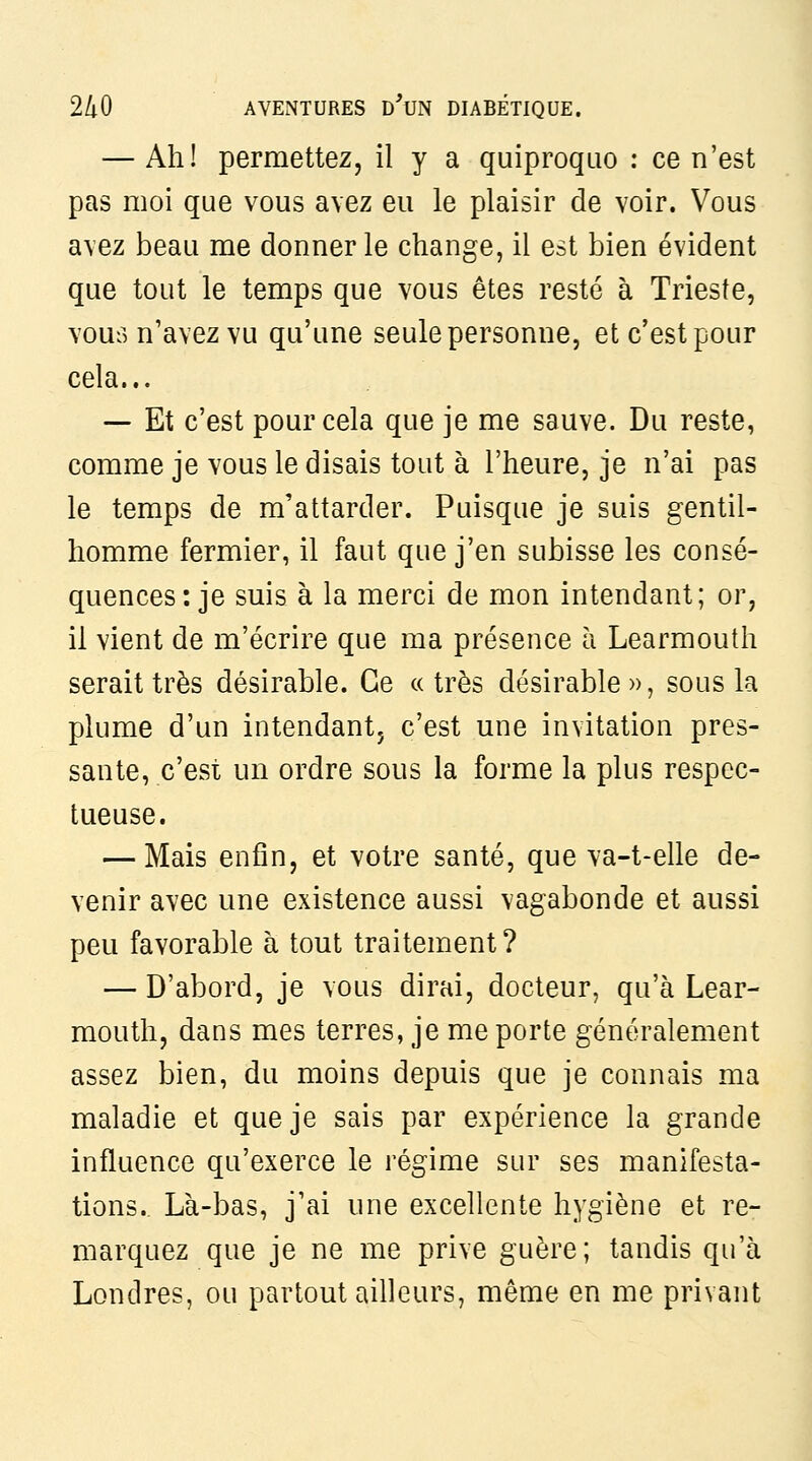 — Ah! permettez, il y a quiproquo : ce n'est pas moi que vous avez eu le plaisir de voir. Vous avez beau me donner le change, il est bien évident que tout le temps que vous êtes resté à Trieste, vous n'avez vu qu'une seule personne, et c'est pour cela... — Et c'est pour cela que je me sauve. Du reste, comme je vous le disais tout à l'heure, je n'ai pas le temps de m'attarder. Puisque je suis gentil- homme fermier, il faut que j'en subisse les consé- quences: je suis à la merci de mon intendant; or, il vient de m'écrire que ma présence h Learmouth serait très désirable. Ce a très désirable », sous la plume d'un intendant, c'est une invitation pres- sante, c'est un ordre sous la forme la plus respec- tueuse. — Mais enfin, et votre santé, que va-t-elle de- venir avec une existence aussi vagabonde et aussi peu favorable à tout traitement? — D'abord, je vous dirai, docteur, qu'à Lear- mouth, dans mes terres, je me porte généralement assez bien, du moins depuis que je connais ma maladie et que je sais par expérience la grande influence qu'exerce le régime sur ses manifesta- tions. Là-bas, j'ai une excellente hygiène et re- marquez que je ne me prive guère; tandis qu'à Londres, ou partout ailleurs, même en me privant