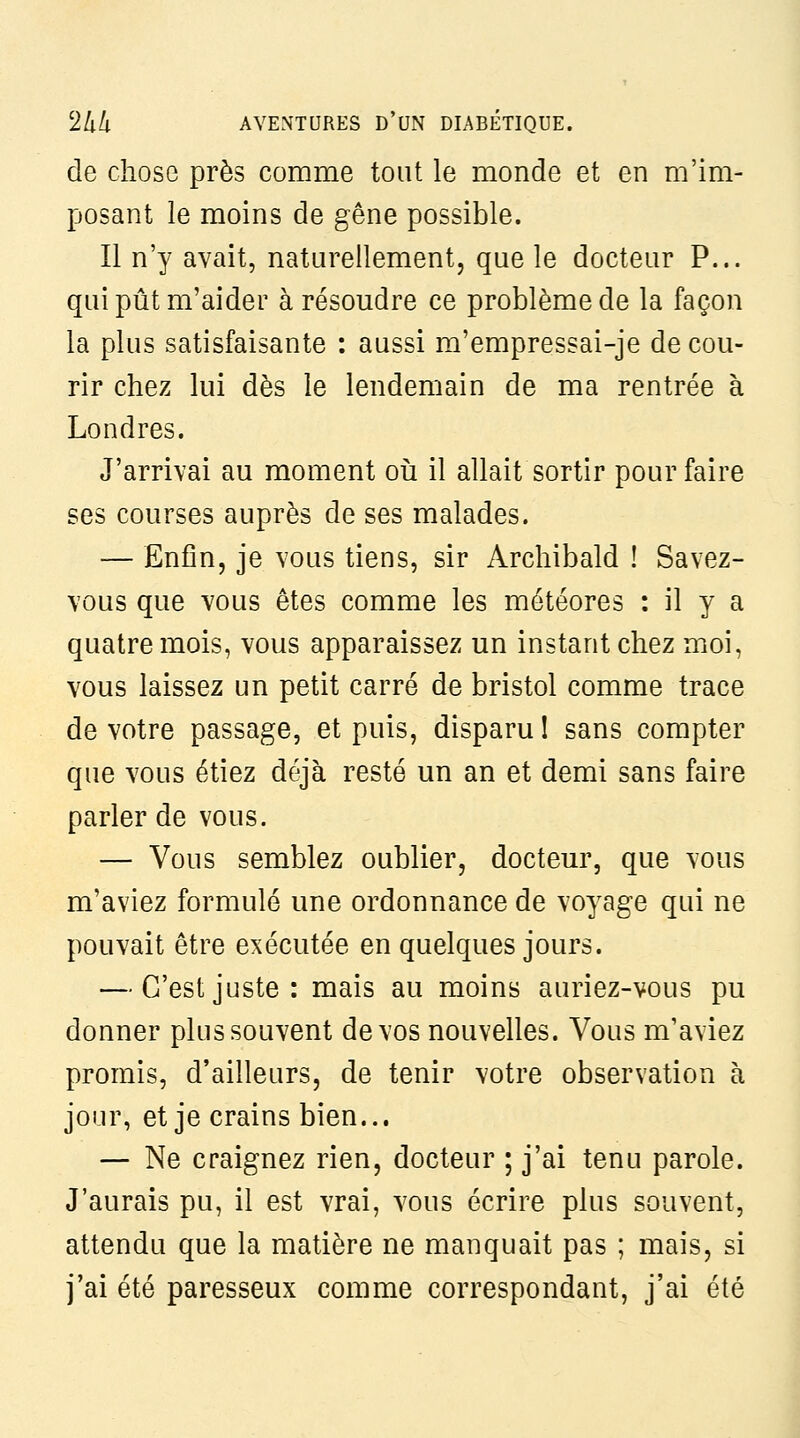 de chose près comme tout le monde et en m'im- posant le moins de gêne possible. Il n'y avait, naturellement, que le docteur P... qui pût m'aider à résoudre ce problème de la façon la plus satisfaisante : aussi ra'empressai-je de cou- rir chez lui dès le lendemain de ma rentrée à Londres. J'arrivai au moment où il allait sortir pour faire ses courses auprès de ses malades. — Enfin, je vous tiens, sir Archibald ! Savez- vous que vous êtes comme les météores : il y a quatre mois, vous apparaissez un instant chez moi, vous laissez un petit carré àe bristol comme trace de votre passage, et puis, disparu I sans compter que vous étiez déjà resté un an et demi sans faire parler de vous. — Vous semblez oublier, docteur, que vous m'aviez formulé une ordonnance de voyage qui ne pouvait être exécutée en quelques jours. — C'est juste: mais au moins auriez-vous pu donner plus souvent de vos nouvelles. Vous m'aviez promis, d'ailleurs, de tenir votre observation à jour, et je crains bien... — Ne craignez rien, docteur ; j'ai tenu parole. J'aurais pu, il est vrai, vous écrire plus souvent, attendu que la matière ne manquait pas ; mais, si j'ai été paresseux comme correspondant, j'ai été