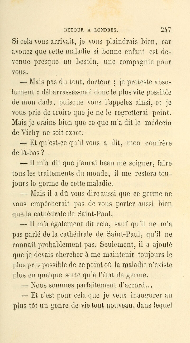 Si cela VOUS arrivait, je vous plaindrais bien, car avouez que cette maladie si bonne enfant est de- venue presque un besoin, une compagnie pour vous. — Mais pas du tout, docteur ; je proteste abso- lument : débarrassez-moi donc le plus vite possible de mon dada, puisque vous l'appelez ainsi, et je vous prie de croire que je ne le regretterai point. Mais je crains bien que ce que m'a dit le médecin de Vichy ne soit exact. — Et qu'est-ce qu'il vous a dit, mon confrère de là-bas ? — Il m'a dit que j'aurai beau me soigner, faire tous les traitements du monde, il me restera tou- jours le germe de cette maladie. — Mais il a dû vous dire aussi que ce germe ne vous empêcherait pas de vous porter aussi bien que la cathédrale de Saint-Paul. — Il m'a également dit cela, sauf qu'il ne m'a pas parlé de la cathédrale de Saint-Paul, qu'il ne connaît probablement pas. Seulement, il a ajouté que je devais chercher à me maintenir toujours le plus près possible de ce point oîi la maladie n'existe plus en quelque sorte qu'à l'état de germe. — Nous sommes parfaitement d'accord... — Et c'est pour cela que je veux inaugurer au plus tôt un genre de vie tout nouveau, dans lequel