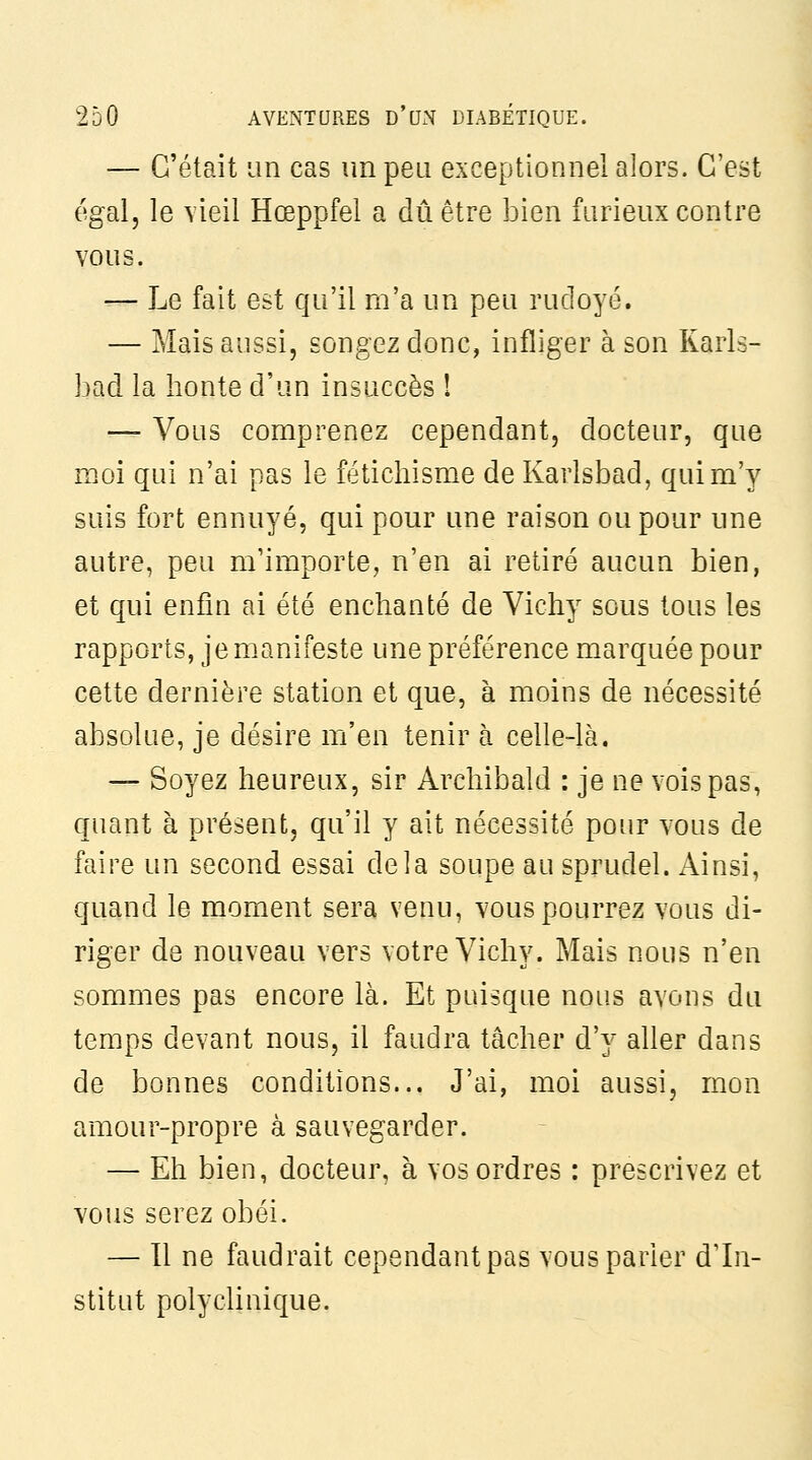 — C'était un cas un peu exceptionnel alors. C'est égdil, le vieil Hœppfel a dû être bien furieux contre vous. — Le fait est qu'il ni'a un peu rudoyé. — Mais aussi, songez donc, infliger à son Karls- bad la honte d'un insuccès ! — Vous comprenez cependant, docteur, que moi qui n'ai pas le fétichisme de Karlsbad, qui m'y suis fort ennuyé, qui pour une raison ou pour une autre, peu m'importe, n'en ai retiré aucun bien, et qui enfin ai été enchanté de Vichy sous tous les rapports, je manifeste une préférence marquée pour cette dernière station et que, à moins de nécessité absolue, je désire m'en tenir à celle-là. — Soyez heureux, sir Archibald : je ne vois pas, quant à présent, qu'il y ait nécessité pour vous de faire un second essai delà soupe au sprudel. Ainsi, quand le moment sera venu, vous pourrez vous di- riger de nouveau vers votre Vichy. Mais nous n'en sommes pas encore là. Et puisque nous avons du temps devant nous, il faudra tâcher d'y aller dans de bonnes conditions... J'ai, moi aussi, mon amour-propre à sauvegarder. — Eh bien, docteur, à vos ordres : prescrivez et vous serez obéi. — Il ne faudrait cependant pas vous parier d'In- stitut polycUnique.