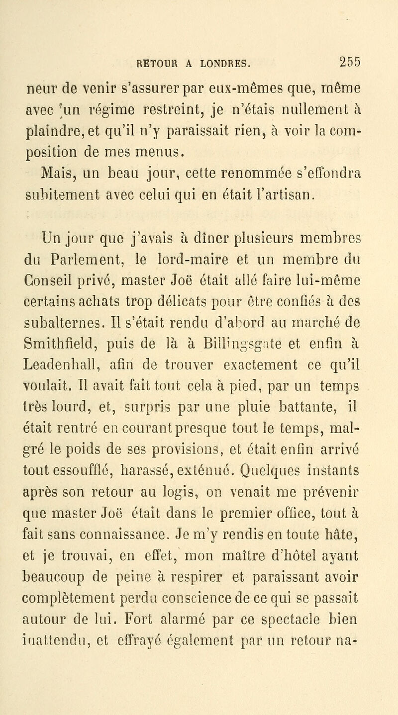 neiir de venir s'assurer par eux-mêmes que, même avec ^un régime restreint, je n'étais nullement à plaindre, et qu'il n'y paraissait rien, à voir la com- position de mes menus. Mais, un beau jour, cette renommée s'effondra subitement avec celui qui en était l'artisan. Un jour que j'avais à dîner plusieurs membres du Parlement, le lord-maire et un membre du Conseil privé, master Joë était allé faire lui-même certains achats trop délicats pour être confiés à des subalternes. Il s'était rendu d'abord au marché de Smithfield, puis de là à Billingsgate et enfin à Leadenliall, afin de trouver exactement ce qu'il voulait. Il avait fait tout cela à pied, par un temps très lourd, et, surpris par une pluie battante, il était rentré en courant presque tout le temps, mal- gré le poids de ses provisions, et était enfin arrivé tout essoufflé, harassé, exténué. Quelques instants après son retour au logis, on venait me prévenir que master Joë était dans le pi-emier office, tout à fait sans connaissance. Je m'y rendis en toute hâte, et je trouvai, en effet, mon maître d'hôtel ayant beaucoup de peine à respirer et paraissant avoir complètement perdu conscience de ce qui se passait autour de lui. Fort alarmé par ce spectacle bien inattendu, et effrayé également par un retour na-