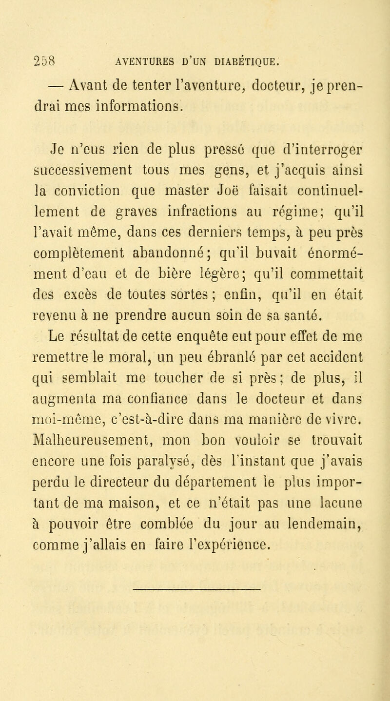 — Avant de tenter l'aventure, docteur, je pren- drai mes informations. Je n'eus rien de plus pressé que d'interroger successivement tous mes gens, et j'acquis ainsi la conviction que master Joë faisait continuel- lement de graves infractions au régime; qu'il l'avait même, dans ces derniers temps, à peu près complètement abandonné; qu'il buvait énormé- ment d'eau et de bière légère ; qu'il commettait des excès de toutes sortes ; enfin, qu'il en était revenu à ne prendre aucun soin de sa santé. Le résultat de cette enquête eut pour effet de me remettre le moral, un peu ébranlé par cet accident qui semblait me toucher de si près ; de plus, il augmenta ma confiance dans le docteur et dans moi-même, c'est-à-dire dans ma manière de vivre. Malheureusement, mon bon vouloir se trouvait encore une fois paralysé, dès l'instant que j'avais perdu le directeur du département le plus impor- tant de ma maison, et ce n'était pas une lacune à pouvoir être comblée du jour au lendemain, comme j'allais en faire l'expérience.