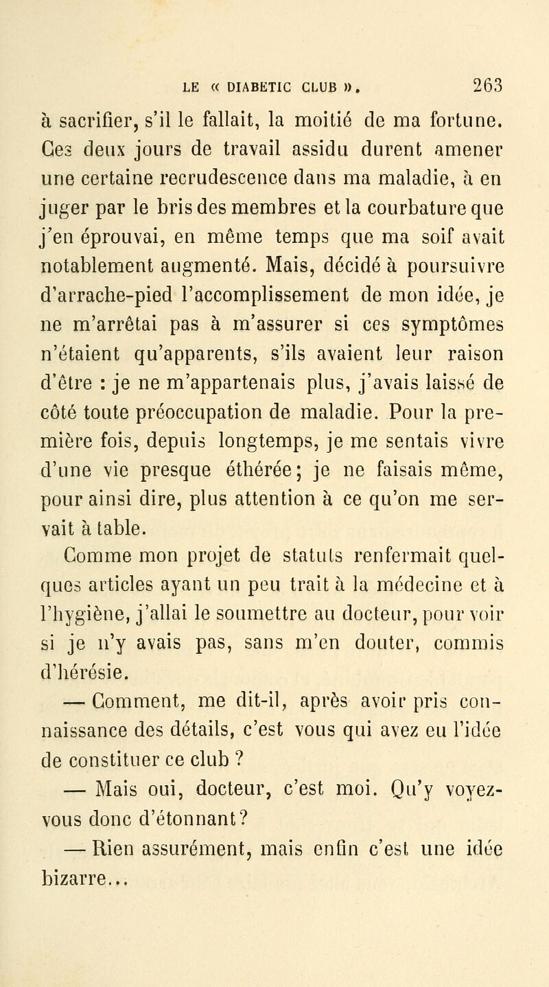 à sacrifier, s'il le fallait, la moitié de ma fortune. Ces deux jours de travail assidu durent amener une certaine recrudescence dans ma maladie, à en juger par le bris des membres et la courbature que j'en éprouvai, en même temps que ma soif avait notablement augmenté. Mais, décidé à poursuivre d'arrache-pied l'accomplissement de mon idée, je ne m'arrêtai pas à m'assurer si ces symptômes n'étaient qu'apparents, s'ils avaient leur raison d'être : je ne m'appartenais plus, j'avais laissé de côté toute préoccupation de maladie. Pour la pre- mière fois, depuis longtemps, je me sentais vivre d'une vie presque éthérée; je ne faisais môme, pour ainsi dire, plus attention à ce qu'on me ser- vait à table. Comme mon projet de statuts renfermait quel- ques articles ayant un peu trait à la médecine et à l'hygiène, j'allai le soumettre au docteur, pour voir si je n'y avais pas, sans m'en douter, commis d'hérésie. — Gomment, me dit-il, après avoir pris con- naissance des détails, c'est vous qui avez eu l'idée de constituer ce club ? — Mais oui, docteur, c'est moi. Qu'y voyez- vous donc d'étonnant? — Rien assurément, mais enfln c'est une idée bizarre...