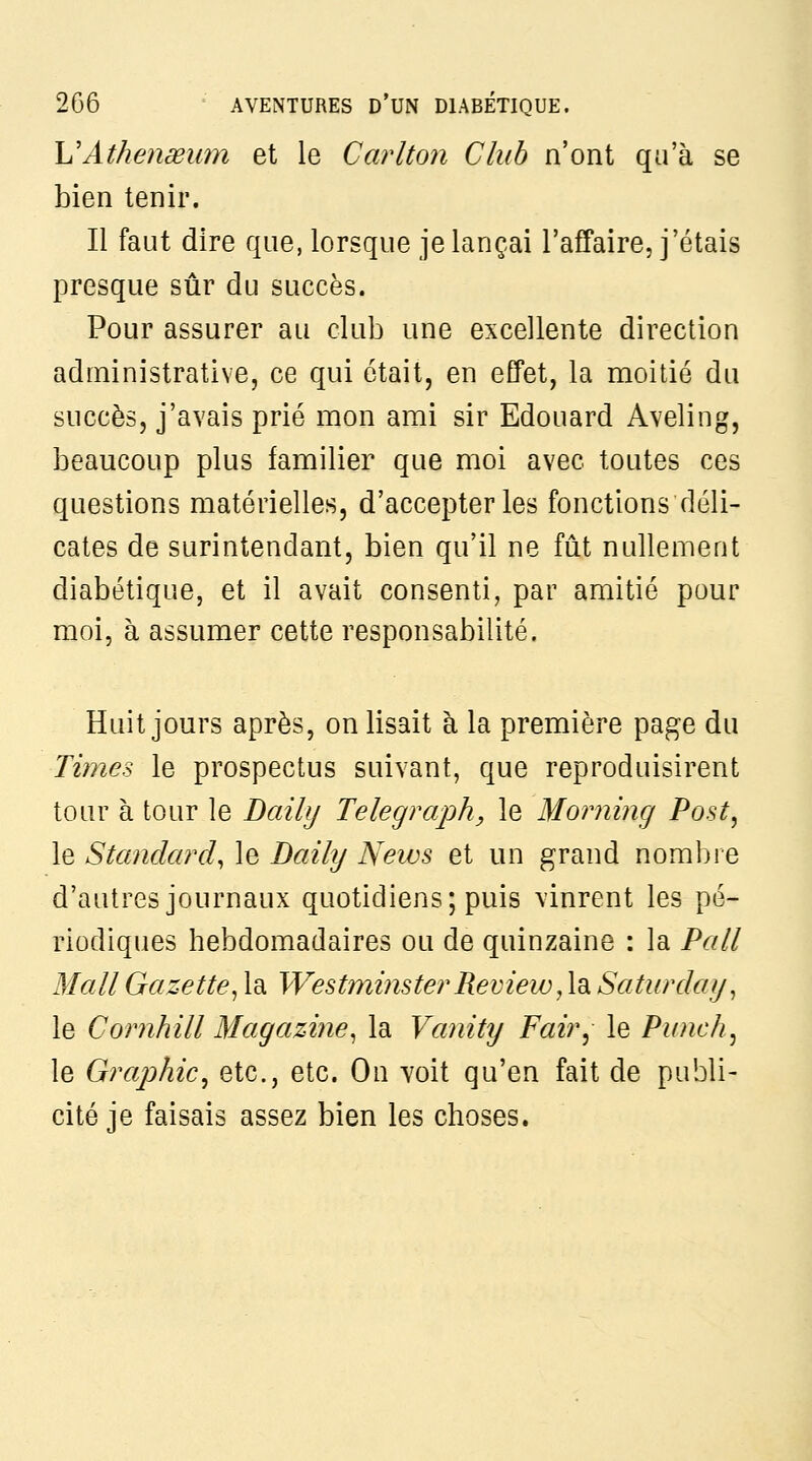 h'Athenœum et le Carlton Club n'ont qu'à se bien tenir. Il faut dire que, lorsque je lançai l'affaire, j'étais presque sûr du succès. Pour assurer au club une excellente direction administrative, ce qui était, en effet, la moitié du succès, j'avais prié mon ami sir Edouard Aveling, beaucoup plus familier que moi avec toutes ces questions matérielles, d'accepter les fonctions déli- cates de surintendant, bien qu'il ne fût nullement diabétique, et il avait consenti, par amitié pour moi, à assumer cette responsabilité. Huit jours après, on lisait à la première page du Times le prospectus suivant, que reproduisirent tour à tour le Daily Telegrœph, le Moiming Post, le Standard^ le Daily News et un grand nombre d'autres journaux quotidiens; puis vinrent les pé- riodiques hebdomadaires ou de quinzaine : la Pall Mail Gazette^ la Westminster Revieiv, h Saturday, le Comhill Magazine^ la Vaiiity Fair^ le Punch .^ le GrajMc^ etc., etc. On voit qu'en fait de publi- cité je faisais assez bien les choses.