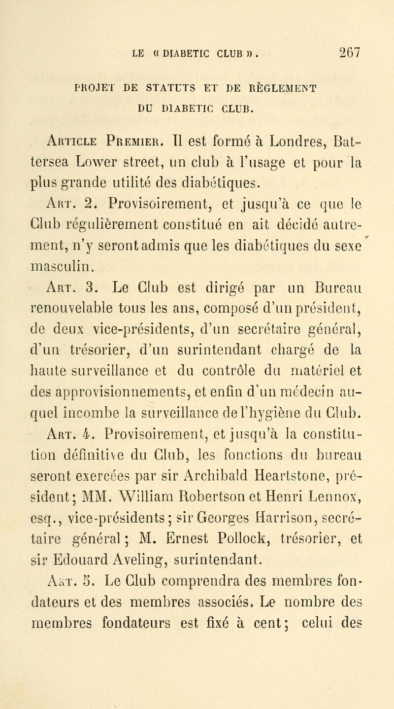 PROJET DE STATUTS ET DE RÈGLEMENT DU DIABETIC CLUB. Article Premier. 11 est formé à Londres, Bat- tersea Lower street, un club à l'usage et pour la plus grande utilité des diabétiques. Art. 2. Provisoirement, et jusqu'à ce que le Club régulièrement constitué en ait décidé autre- ment, n'y seront admis que les diabétiques du sexe masculin. Art. 3. Le Club est dirigé par un Bureau renouvelable tous les ans, composé d'un président, de deux vice-présidents, d'un secrétaire général, d'un trésorier, d'un surintendant chargé de la haute surveillance et du contrôle du matériel et des approvisionnements, et enfui d'un médecin au- quel incombe la surveillance de l'hygiène du Club. Art. 4. Provisoirement, et jusqu'à la constitu- tion définitive du Club, les fonctions du bureau seront exercées par sir Archibaîd Heartstone, pré- sident; MM. William Robertson et Henri Lennox, esq., vice-présidents ; sir Georges Harrison, secré- taire général ; M. Ernest PoUock, trésorier, et sir Edouard Aveling, surintendant. Akt. 5. Le Club comprendra des membres fon- dateurs et des membres associés. Le nombre des membres fondateurs est fixé à cent; celui des