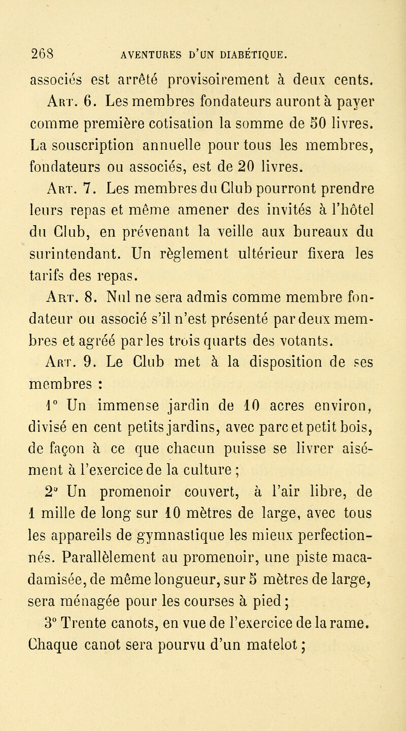 associes est arrêté provisoirement à deux cents. Art. 6. Les membres fondateurs auront à payer comme première cotisation la somme de 50 livres. La souscription annuelle pour tous les membres, fondateurs ou associés, est de 20 livres. Art. 7. Les membres du Club pourront prendre leurs repas et même amener des invités à l'hôtel du Club, en prévenant la veille aux bureaux du surintendant. Un règlement ultérieur fixera les tarifs des repas. Art. 8. Nul ne sera admis comme membre fon- dateur ou associé s'il n'est présenté par deux mem- bres et agréé parles trois quarts des votants. Art. 9. Le Club met à la disposition de ses membres : r Un immense jardin de 10 acres environ, divisé en cent petits jardins, avec parc et petit bois, de façon à ce que chacun puisse se livrer aisé- ment à l'exercice de la culture ; 2'' Un promenoir couvert, à l'air libre, de 1 mille de long sur 10 mètres de large, avec tous les appareils de gymnastique les mieux perfection- nés. Parallèlement au promenoir, une piste maca- damisée, de même longueur, sur 5 mètres de large, sera ménagée pour les courses à pied ; 3* Trente canots, en vue de l'exercice de la rame. Chaque canot sera pourvu d'un matelot ;