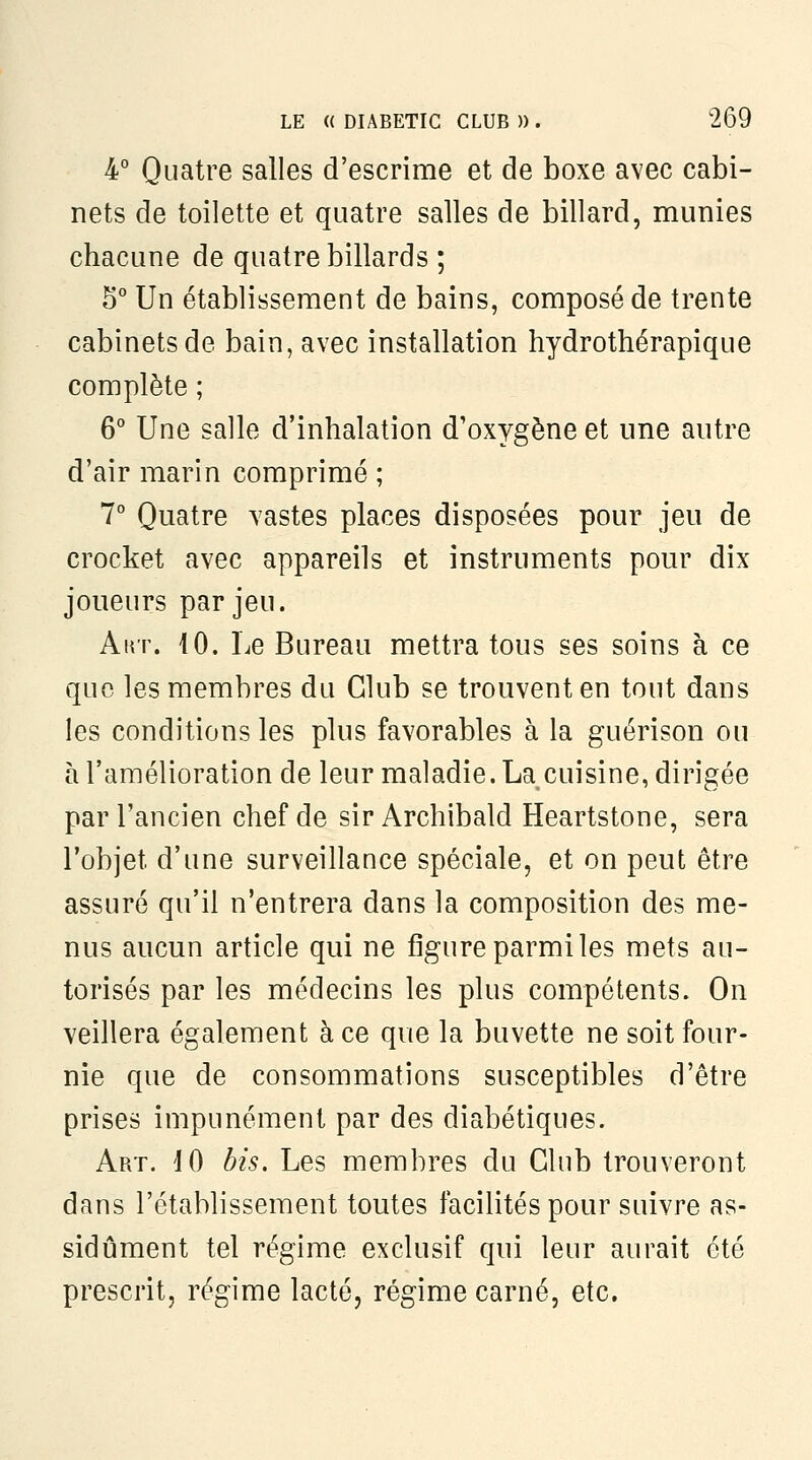 4° Quatre salles d'escrime et de boxe avec cabi- nets de toilette et quatre salles de billard, munies chacune de quatre billards ; 5° Un établissement de bains, composé de trente cabinets de bain, avec installation hydrothérapique complète ; 6° Une salle d'inhalation d'oxygène et une autre d'air marin comprimé ; 7° Quatre vastes places disposées pour jeu de crocket avec appareils et instruments pour dix joueurs par jeu. AuT. 10. Le Bureau mettra tous ses soins h ce que les membres du Club se trouvent en tout dans les conditions les plus favorables à la guérison ou à l'amélioration de leur maladie. La cuisine, dirigée par l'ancien chef de sir Archibald Heartstone, sera l'objet d'une surveillance spéciale, et on peut être assuré qu'il n'entrera dans la composition des me- nus aucun article qui ne figure parmi les mets au- torisés par les médecins les plus compétents. On veillera également à ce que la buvette ne soit four- nie que de consommations susceptibles d'être prises impunément par des diabétiques. Art. 10 bis. Les membres du Club trouveront dans l'établissement toutes facilités pour suivre as- sidûment tel régime exclusif qui leur aurait été prescrit, régime lacté, régime carné, etc.