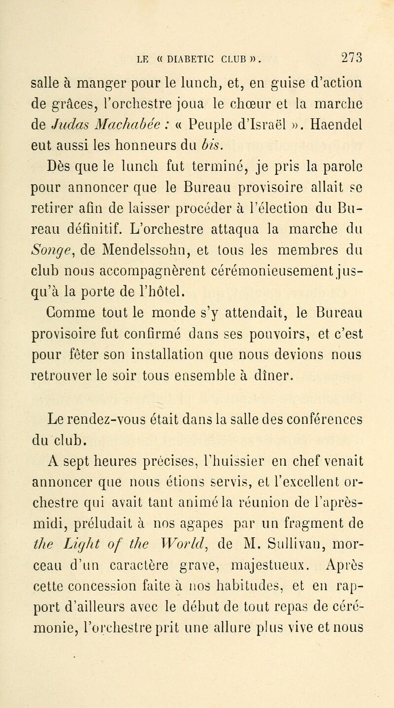 salle à manger pour le lunch, et, en guise d'action de grâces, l'orchestre joua le chœur et la marche de Judas Machabée : « Peuple d'Israël ». Haendel eut aussi les honneurs du bis. Dès que le lunch fut terminé, je pris la parole pour annoncer que le Bureau provisoire allait se retirer afin de laisser procéder à l'élection du Bu- reau définitif. L'orchestre attaqua la marche du Songe^ de Mendelssohn, et tous les membres du club nous accompagnèrent cérémonieusement jus- qu'à la porte de l'hôtel. Gomme tout le monde s'y attendait, le Bureau provisoire fut confirmé dans ses pouvoirs, et c'est pour fêter son installation que nous devions nous retrouver le soir tous ensemble à dîner. Le rendez-vous était dans la salle des conférences du club. A sept heures précises, l'huissier en chef venait annoncer que nous étions servis, et l'excellent or- chestre qui avait tant animé la réunion de l'après- midi, préludait à nos agapes par un fragment de the Light of the World^ de M. Sullivan, mor- ceau d'un caractère grave, majestueux. Après cette concession faite à nos habitudes, et en rap- port d'ailleurs avec le début de tout repas de céré- monie, l'orchestre prit une allure plus vive et nous