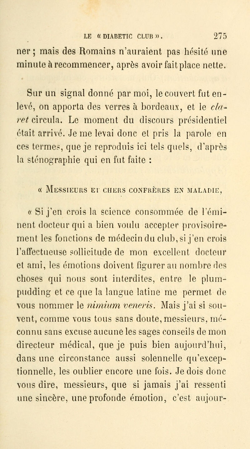 ner ; mais des Romains n'auraient pas hésité une minute à recommencer, après avoir fait place nette. Sur un signal donné par moi, le couvert fut en- levé, on apporta des verres à bordeaux, et le cla^ ret circula. Le moment du discours présidentiel était arrivé. Je me levai donc et pris la parole en ces termes, que je reproduis ici tels quels, d'après la sténographie qui en fut faite : « Messieurs ei chers confrères en maladie, ((Si j'en crois la science consommée de l'émi- nent docteur qui a bien voulu accepter provisoire- ment les fonctions de médecin du club, si j'en crois l'affectueuse sollicitude de mon excellent docteur et ami, les émotions doivent figurer au nombre des choses qui nous sont interdites, entre le plum- pudding et ce que la langue latine me permet de vous nommer le nimium veneris. Mais j'ai si sou- vent, comme vous tous sans doute, messieurs, mé- connu sans excuse aucune les sages conseils de mon directeur médical, que je puis bien aujourd'hui, dans une circonstance aussi solennelle qu'excep- tionnelle, les oublier encore une fois. Je dois donc vous dire, messieurs, que si jamais j'ai ressenti une sincère, une profonde émotion, c'est aujour-